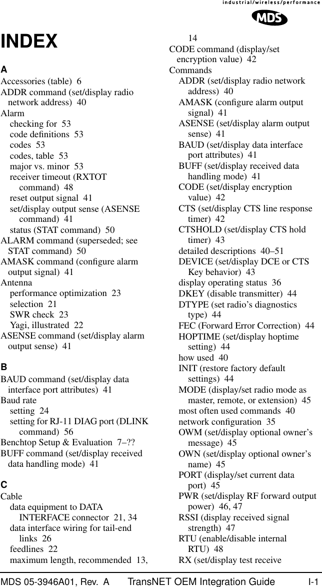 MDS 05-3946A01, Rev.  A TransNET OEM Integration Guide I-1INDEXAAccessories (table) 6ADDR command (set/display radio network address) 40Alarmchecking for 53code deﬁnitions 53codes 53codes, table 53major vs. minor 53receiver timeout (RXTOT command) 48reset output signal 41set/display output sense (ASENSE command) 41status (STAT command) 50ALARM command (superseded; see STAT command) 50AMASK command (conﬁgure alarm output signal) 41Antennaperformance optimization 23selection 21SWR check 23Yagi, illustrated 22ASENSE command (set/display alarm output sense) 41BBAUD command (set/display data interface port attributes) 41Baud ratesetting 24setting for RJ-11 DIAG port (DLINK command) 56Benchtop Setup &amp; Evaluation 7–??BUFF command (set/display received data handling mode) 41CCabledata equipment to DATA INTERFACE connector 21, 34data interface wiring for tail-end links 26feedlines 22maximum length, recommended 13, 14CODE command (display/set encryption value) 42CommandsADDR (set/display radio network address) 40AMASK (conﬁgure alarm output signal) 41ASENSE (set/display alarm output sense) 41BAUD (set/display data interface port attributes) 41BUFF (set/display received data handling mode) 41CODE (set/display encryption value) 42CTS (set/display CTS line response timer) 42CTSHOLD (set/display CTS hold timer) 43detailed descriptions 40–51DEVICE (set/display DCE or CTS Key behavior) 43display operating status 36DKEY (disable transmitter) 44DTYPE (set radio’s diagnostics type) 44FEC (Forward Error Correction) 44HOPTIME (set/display hoptime setting) 44how used 40INIT (restore factory default settings) 44MODE (display/set radio mode as master, remote, or extension) 45most often used commands 40network conﬁguration 35OWM (set/display optional owner’s message) 45OWN (set/display optional owner’s name) 45PORT (display/set current data port) 45PWR (set/display RF forward output power) 46, 47RSSI (display received signal strength) 47RTU (enable/disable internal RTU) 48RX (set/display test receive 