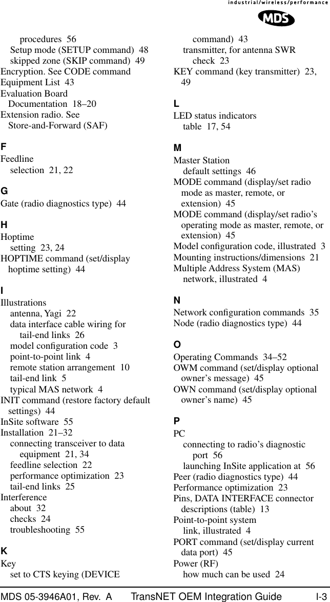 MDS 05-3946A01, Rev.  A TransNET OEM Integration Guide I-3procedures 56Setup mode (SETUP command) 48skipped zone (SKIP command) 49Encryption. See CODE commandEquipment List 43Evaluation Board Documentation 18–20Extension radio. See Store-and-Forward (SAF)FFeedlineselection 21, 22GGate (radio diagnostics type) 44HHoptimesetting 23, 24HOPTIME command (set/display hoptime setting) 44IIllustrationsantenna, Yagi 22data interface cable wiring for tail-end links 26model conﬁguration code 3point-to-point link 4remote station arrangement 10tail-end link 5typical MAS network 4INIT command (restore factory default settings) 44InSite software 55Installation 21–32connecting transceiver to data equipment 21, 34feedline selection 22performance optimization 23tail-end links 25Interferenceabout 32checks 24troubleshooting 55KKeyset to CTS keying (DEVICE command) 43transmitter, for antenna SWR check 23KEY command (key transmitter) 23, 49LLED status indicatorstable 17, 54MMaster Stationdefault settings 46MODE command (display/set radio mode as master, remote, or extension) 45MODE command (display/set radio’s operating mode as master, remote, or extension) 45Model conﬁguration code, illustrated 3Mounting instructions/dimensions 21Multiple Address System (MAS)network, illustrated 4NNetwork conﬁguration commands 35Node (radio diagnostics type) 44OOperating Commands 34–52OWM command (set/display optional owner’s message) 45OWN command (set/display optional owner’s name) 45PPCconnecting to radio’s diagnostic port 56launching InSite application at 56Peer (radio diagnostics type) 44Performance optimization 23Pins, DATA INTERFACE connector descriptions (table) 13Point-to-point systemlink, illustrated 4PORT command (set/display current data port) 45Power (RF)how much can be used 24