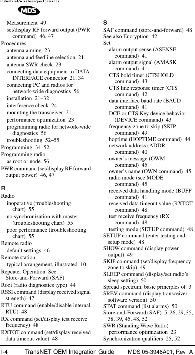 I-4 TransNET OEM Integration Guide MDS 05-3946A01, Rev.  A Measurement 49set/display RF forward output (PWR command) 46, 47Proceduresantenna aiming 23antenna and feedline selection 21antenna SWR check 23connecting data equipment to DATA INTERFACE connector 21, 34connecting PC and radios for network-wide diagnostics 56installation 21–32interference check 24mounting the transceiver 21performance optimization 23programming radio for network-wide diagnostics 56troubleshooting 52–55Programming 34–52Programming radioas root or node 56PWR command (set/display RF forward output power) 46, 47RRadioinoperative (troubleshooting chart) 55no synchronization with master (troubleshooting chart) 55poor performance (troubleshooting chart) 55Remote radiodefault settings 46Remote stationtypical arrangement, illustrated 10Repeater Operation. See Store-and-Forward (SAF)Root (radio diagnostics type) 44RSSI command (display received signal strength) 47RTU command (enable/disable internal RTU) 48RX command (set/display test receive frequency) 48RXTOT command (set/display received data timeout value) 48SSAF command (store-and-forward) 48See also Encryption 42Setalarm output sense (ASENSE command) 41alarm output signal (AMASK command) 41CTS hold timer (CTSHOLD command) 43CTS line response timer (CTS command) 42data interface baud rate (BAUD command) 41DCE or CTS Key device behavior (DEVICE command) 43frequency zone to skip (SKIP command) 49hoptime (HOPTIME command) 44network address (ADDR command) 40owner’s message (OWM command) 45owner’s name (OWN command) 45radio mode (see MODE command) 45received data handling mode (BUFF command) 41received data timeout value (RXTOT command) 48test receive frequency (RX command) 48testing mode (SETUP command) 48SETUP command (enter testing and setup mode) 48SHOW command (display power output) 49SKIP command (set/display frequency zone to skip) 49SLEEP command (display/set radio’s sleep setting) 50Spread spectrum, basic principles of 3SREV command (display transceiver software version) 50STAT command (list alarms) 50Store-and-Forward (SAF) 5, 26, 29, 35, 38, 39, 45, 48, 52SWR (Standing Wave Ratio)performance optimization 23Synchronization qualiﬁers 25, 52