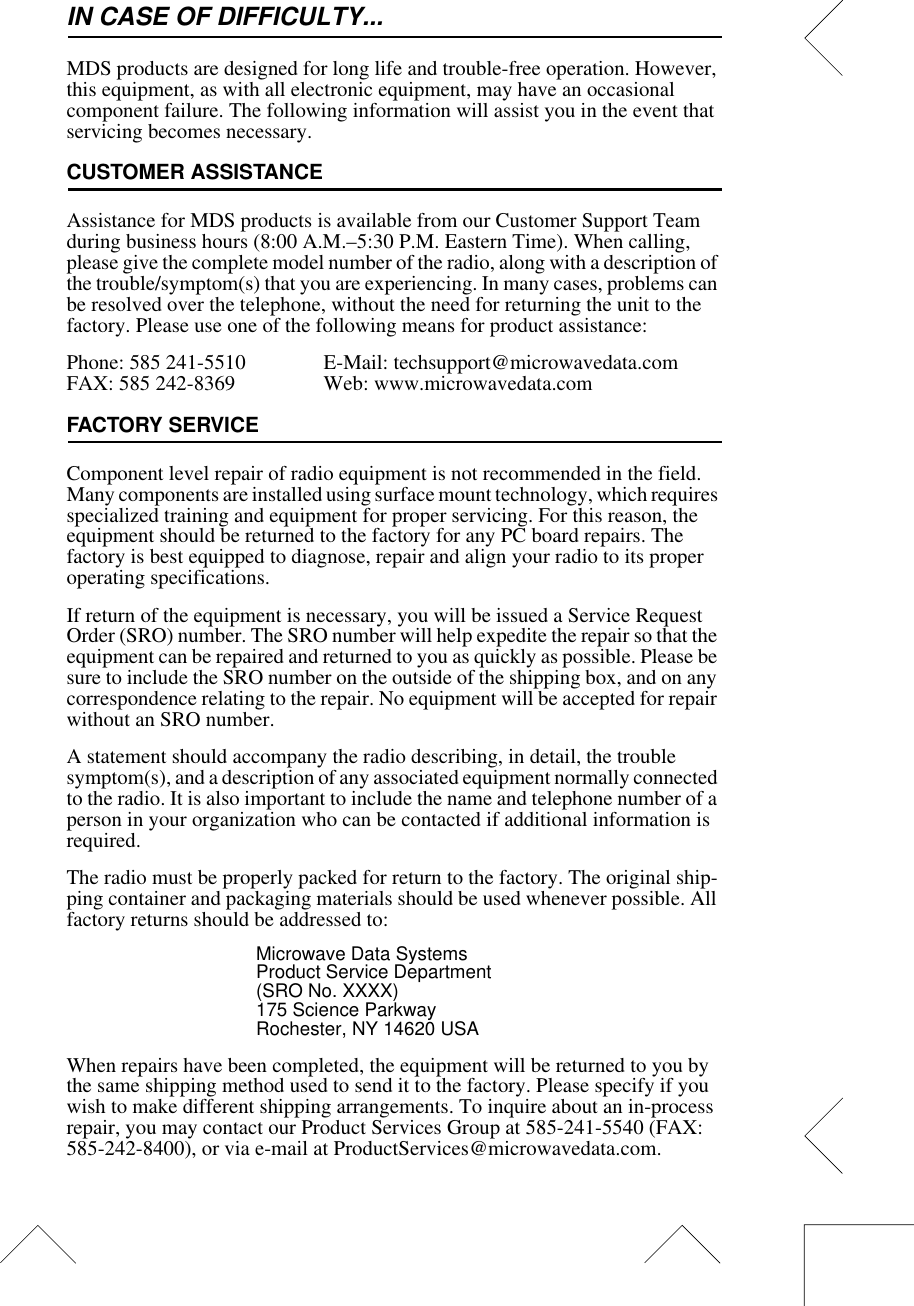 IN CASE OF DIFFICULTY...MDS products are designed for long life and trouble-free operation. However, this equipment, as with all electronic equipment, may have an occasional component failure. The following information will assist you in the event that servicing becomes necessary.CUSTOMER ASSISTANCEAssistance for MDS products is available from our Customer Support Team during business hours (8:00 A.M.–5:30 P.M. Eastern Time). When calling, please give the complete model number of the radio, along with a description of the trouble/symptom(s) that you are experiencing. In many cases, problems can be resolved over the telephone, without the need for returning the unit to the factory. Please use one of the following means for product assistance:Phone: 585 241-5510  E-Mail: techsupport@microwavedata.comFAX: 585 242-8369 Web: www.microwavedata.comFACTORY SERVICEComponent level repair of radio equipment is not recommended in the field. Many components are installed using surface mount technology, which requires specialized training and equipment for proper servicing. For this reason, the equipment should be returned to the factory for any PC board repairs. The factory is best equipped to diagnose, repair and align your radio to its proper operating specifications.If return of the equipment is necessary, you will be issued a Service Request Order (SRO) number. The SRO number will help expedite the repair so that the equipment can be repaired and returned to you as quickly as possible. Please be sure to include the SRO number on the outside of the shipping box, and on any correspondence relating to the repair. No equipment will be accepted for repair without an SRO number.A statement should accompany the radio describing, in detail, the trouble symptom(s), and a description of any associated equipment normally connected to the radio. It is also important to include the name and telephone number of a person in your organization who can be contacted if additional information is required.The radio must be properly packed for return to the factory. The original ship-ping container and packaging materials should be used whenever possible. All factory returns should be addressed to:Microwave Data SystemsProduct Service Department(SRO No. XXXX)175 Science ParkwayRochester, NY 14620 USAWhen repairs have been completed, the equipment will be returned to you by the same shipping method used to send it to the factory. Please specify if you wish to make different shipping arrangements. To inquire about an in-process repair, you may contact our Product Services Group at 585-241-5540 (FAX: 585-242-8400), or via e-mail at ProductServices@microwavedata.com.