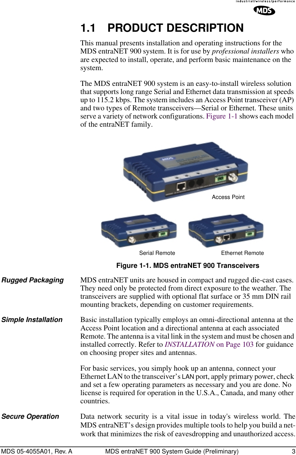  MDS 05-4055A01, Rev. A MDS entraNET 900 System Guide (Preliminary) 3 1.1 PRODUCT DESCRIPTION This manual presents installation and operating instructions for the MDS entraNET 900 system. It is for use by  professional installers  who are expected to install, operate, and perform basic maintenance on the system.The MDS entraNET 900 system is an easy-to-install wireless solution that supports long range Serial and Ethernet data transmission at speeds up to 115.2 kbps. The system includes an Access Point transceiver (AP) and two types of Remote transceivers—Serial or Ethernet. These units serve a variety of network configurations. Figure 1-1 shows each model of the entraNET family. Invisible place holder Figure 1-1. MDS entraNET 900 Transceivers Rugged Packaging MDS entraNET units are housed in compact and rugged die-cast cases. They need only be protected from direct exposure to the weather. The transceivers are supplied with optional flat surface or 35 mm DIN rail mounting brackets, depending on customer requirements. Simple Installation Basic installation typically employs an omni-directional antenna at the Access Point location and a directional antenna at each associated Remote. The antenna is a vital link in the system and must be chosen and installed correctly. Refer to  INSTALLATION  on Page 103 for guidance on choosing proper sites and antennas.For basic services, you simply hook up an antenna, connect your Ethernet LAN to the transceiver’s  LAN  port, apply primary power, check and set a few operating parameters as necessary and you are done. No license is required for operation in the U.S.A., Canada, and many other countries. Secure Operation Data network security is a vital issue in today&apos;s wireless world. TheMDS entraNET’s design provides multiple tools to help you build a net-work that minimizes the risk of eavesdropping and unauthorized access.Access PointSerial Remote Ethernet Remote