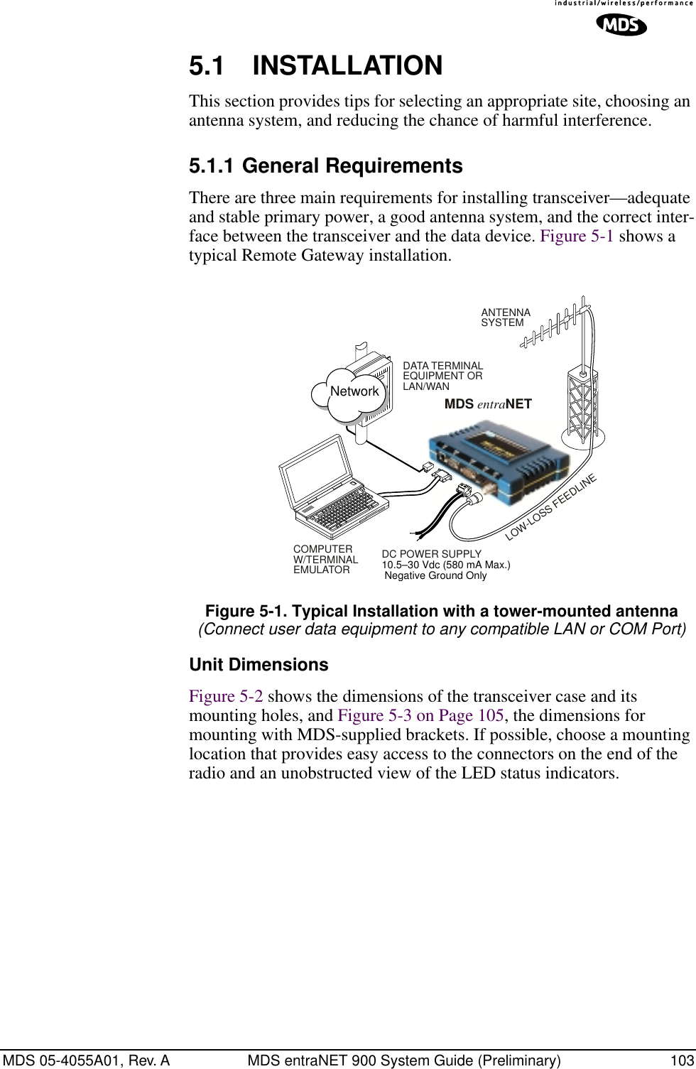 MDS 05-4055A01, Rev. A MDS entraNET 900 System Guide (Preliminary) 1035.1 INSTALLATIONThis section provides tips for selecting an appropriate site, choosing an antenna system, and reducing the chance of harmful interference.5.1.1 General RequirementsThere are three main requirements for installing transceiver—adequate and stable primary power, a good antenna system, and the correct inter-face between the transceiver and the data device. Figure 5-1 shows a typical Remote Gateway installation.Invisible place holderFigure 5-1. Typical Installation with a tower-mounted antenna(Connect user data equipment to any compatible LAN or COM Port)Unit DimensionsFigure 5-2 shows the dimensions of the transceiver case and its mounting holes, and Figure 5-3 on Page 105, the dimensions for mounting with MDS-supplied brackets. If possible, choose a mounting location that provides easy access to the connectors on the end of the radio and an unobstructed view of the LED status indicators.DC POWER SUPPLY10.5–30 Vdc (580 mA Max.) Negative Ground OnlyCOMPUTERW/TERMINALEMULATORMDS entraNETLOW-LOSS FEEDLINEANTENNASYSTEMDATA TERMINALEQUIPMENT ORLAN/WANNetwork