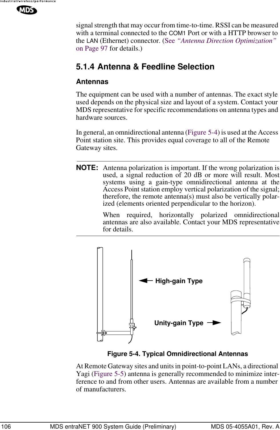 106 MDS entraNET 900 System Guide (Preliminary) MDS 05-4055A01, Rev. Asignal strength that may occur from time-to-time. RSSI can be measured with a terminal connected to the COM1 Port or with a HTTP browser to the LAN (Ethernet) connector. (See “Antenna Direction Optimization” on Page 97 for details.)5.1.4 Antenna &amp; Feedline SelectionAntennasThe equipment can be used with a number of antennas. The exact style used depends on the physical size and layout of a system. Contact your MDS representative for specific recommendations on antenna types and hardware sources.In general, an omnidirectional antenna (Figure 5-4) is used at the Access Point station site. This provides equal coverage to all of the Remote Gateway sites.NOTE: Antenna polarization is important. If the wrong polarization isused, a signal reduction of 20 dB or more will result. Mostsystems using a gain-type omnidirectional antenna at theAccess Point station employ vertical polarization of the signal;therefore, the remote antenna(s) must also be vertically polar-ized (elements oriented perpendicular to the horizon).When required, horizontally polarized omnidirectionalantennas are also available. Contact your MDS representativefor details.Invisible place holderFigure 5-4. Typical Omnidirectional AntennasAt Remote Gateway sites and units in point-to-point LANs, a directional Yagi (Figure 5-5) antenna is generally recommended to minimize inter-ference to and from other users. Antennas are available from a number of manufacturers.High-gain TypeUnity-gain Type