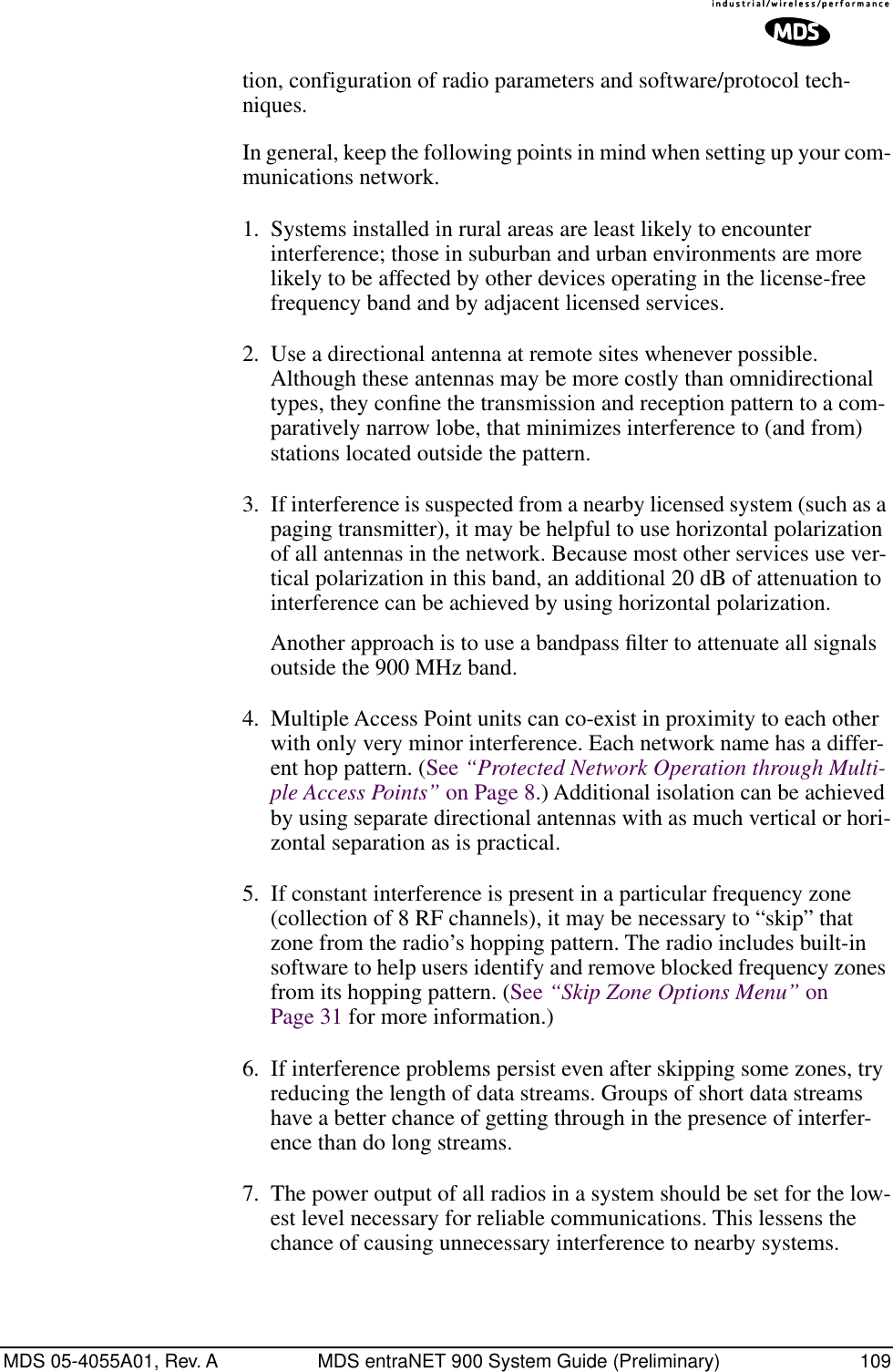 MDS 05-4055A01, Rev. A MDS entraNET 900 System Guide (Preliminary) 109tion, configuration of radio parameters and software/protocol tech-niques.In general, keep the following points in mind when setting up your com-munications network.1. Systems installed in rural areas are least likely to encounter interference; those in suburban and urban environments are more likely to be affected by other devices operating in the license-free frequency band and by adjacent licensed services.2. Use a directional antenna at remote sites whenever possible. Although these antennas may be more costly than omnidirectional types, they conﬁne the transmission and reception pattern to a com-paratively narrow lobe, that minimizes interference to (and from) stations located outside the pattern.3. If interference is suspected from a nearby licensed system (such as a paging transmitter), it may be helpful to use horizontal polarization of all antennas in the network. Because most other services use ver-tical polarization in this band, an additional 20 dB of attenuation to interference can be achieved by using horizontal polarization.Another approach is to use a bandpass ﬁlter to attenuate all signals outside the 900 MHz band.4. Multiple Access Point units can co-exist in proximity to each other with only very minor interference. Each network name has a differ-ent hop pattern. (See “Protected Network Operation through Multi-ple Access Points” on Page 8.) Additional isolation can be achieved by using separate directional antennas with as much vertical or hori-zontal separation as is practical. 5. If constant interference is present in a particular frequency zone (collection of 8 RF channels), it may be necessary to “skip” that zone from the radio’s hopping pattern. The radio includes built-in software to help users identify and remove blocked frequency zones from its hopping pattern. (See “Skip Zone Options Menu” on Page 31 for more information.) 6. If interference problems persist even after skipping some zones, try reducing the length of data streams. Groups of short data streams have a better chance of getting through in the presence of interfer-ence than do long streams.7. The power output of all radios in a system should be set for the low-est level necessary for reliable communications. This lessens the chance of causing unnecessary interference to nearby systems.