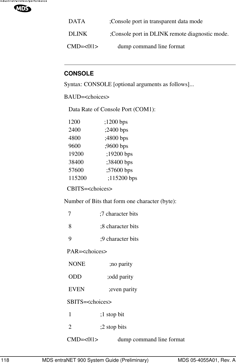 118 MDS entraNET 900 System Guide (Preliminary) MDS 05-4055A01, Rev. A   DATA                ;Console port in transparent data mode    DLINK               ;Console port in DLINK remote diagnostic mode.       CMD=&lt;0|1&gt;             dump command line format CONSOLESyntax: CONSOLE [optional arguments as follows]...BAUD=&lt;choices&gt;    Data Rate of Console Port (COM1):1200                ;1200 bps    2400                ;2400 bps    4800                ;4800 bps    9600                ;9600 bps    19200               ;19200 bps    38400               ;38400 bps    57600               ;57600 bps    115200              ;115200 bps   CBITS=&lt;choices&gt; Number of Bits that form one character (byte):7                   ;7 character bits    8                   ;8 character bits    9                   ;9 character bits   PAR=&lt;choices&gt;    NONE                ;no parity    ODD                 ;odd parity    EVEN                ;even parity   SBITS=&lt;choices&gt;    1                   ;1 stop bit    2                   ;2 stop bits   CMD=&lt;0|1&gt;             dump command line format 