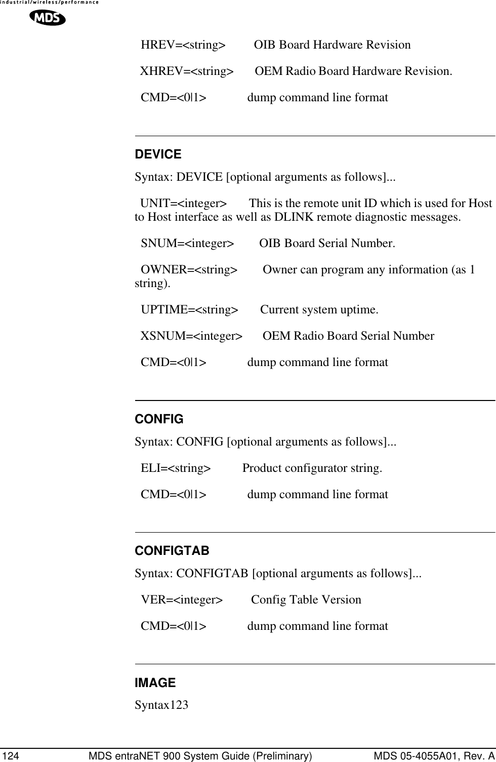 124 MDS entraNET 900 System Guide (Preliminary) MDS 05-4055A01, Rev. A  HREV=&lt;string&gt;         OIB Board Hardware Revision   XHREV=&lt;string&gt;        OEM Radio Board Hardware Revision.                  CMD=&lt;0|1&gt;             dump command line format DEVICESyntax: DEVICE [optional arguments as follows]...  UNIT=&lt;integer&gt;        This is the remote unit ID which is used for Host to Host interface as well as DLINK remote diagnostic messages.   SNUM=&lt;integer&gt;        OIB Board Serial Number.   OWNER=&lt;string&gt;        Owner can program any information (as 1 string).    UPTIME=&lt;string&gt;       Current system uptime.   XSNUM=&lt;integer&gt;       OEM Radio Board Serial Number                       CMD=&lt;0|1&gt;             dump command line format CONFIGSyntax: CONFIG [optional arguments as follows]...  ELI=&lt;string&gt;          Product configurator string.   CMD=&lt;0|1&gt;             dump command line format CONFIGTABSyntax: CONFIGTAB [optional arguments as follows]...  VER=&lt;integer&gt;         Config Table Version   CMD=&lt;0|1&gt;             dump command line format IMAGESyntax123