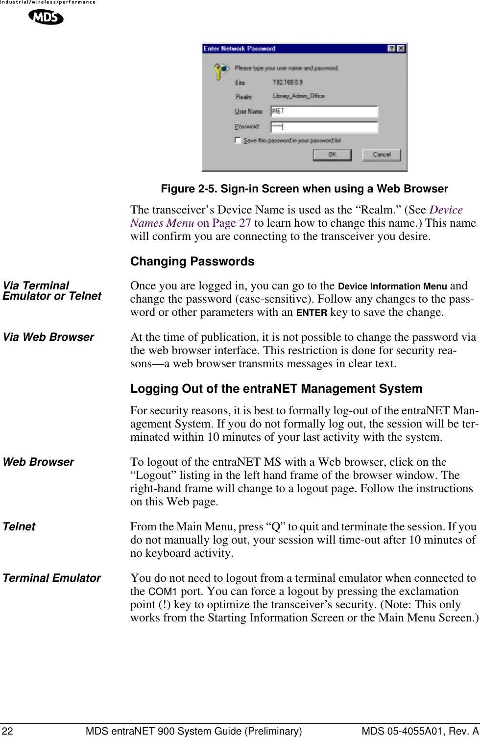 22 MDS entraNET 900 System Guide (Preliminary) MDS 05-4055A01, Rev. AInvisible place holderFigure 2-5. Sign-in Screen when using a Web BrowserThe transceiver’s Device Name is used as the “Realm.” (See Device Names Menu on Page 27 to learn how to change this name.) This name will confirm you are connecting to the transceiver you desire.Changing PasswordsVia Terminal Emulator or Telnet Once you are logged in, you can go to the Device Information Menu and change the password (case-sensitive). Follow any changes to the pass-word or other parameters with an ENTER key to save the change.Via Web Browser At the time of publication, it is not possible to change the password via the web browser interface. This restriction is done for security rea-sons—a web browser transmits messages in clear text.Logging Out of the entraNET Management SystemFor security reasons, it is best to formally log-out of the entraNET Man-agement System. If you do not formally log out, the session will be ter-minated within 10 minutes of your last activity with the system.Web Browser To logout of the entraNET MS with a Web browser, click on the “Logout” listing in the left hand frame of the browser window. The right-hand frame will change to a logout page. Follow the instructions on this Web page.Telnet From the Main Menu, press “Q” to quit and terminate the session. If you do not manually log out, your session will time-out after 10 minutes of no keyboard activity.Terminal Emulator You do not need to logout from a terminal emulator when connected to the COM1 port. You can force a logout by pressing the exclamation point (!) key to optimize the transceiver’s security. (Note: This only works from the Starting Information Screen or the Main Menu Screen.)