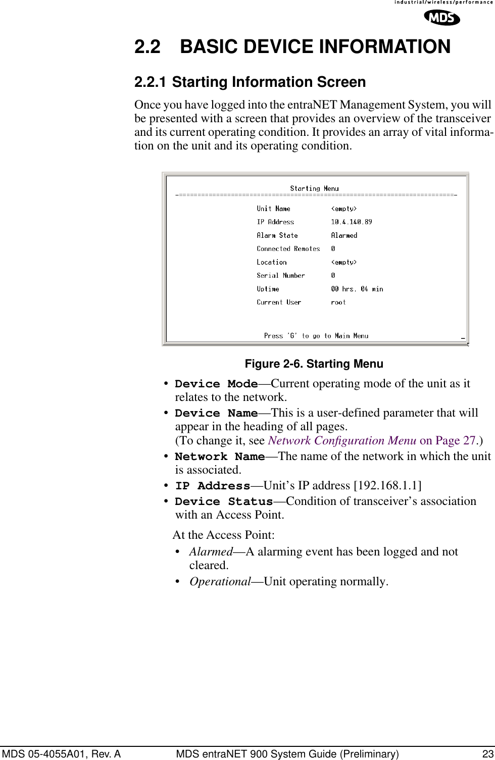 MDS 05-4055A01, Rev. A MDS entraNET 900 System Guide (Preliminary) 232.2 BASIC DEVICE INFORMATION2.2.1 Starting Information ScreenOnce you have logged into the entraNET Management System, you will be presented with a screen that provides an overview of the transceiver and its current operating condition. It provides an array of vital informa-tion on the unit and its operating condition.Invisible place holderFigure 2-6. Starting Menu•Device Mode—Current operating mode of the unit as it relates to the network.•Device Name—This is a user-defined parameter that will appear in the heading of all pages.(To change it, see Network Conﬁguration Menu on Page 27.)•Network Name—The name of the network in which the unit is associated.•IP Address—Unit’s IP address [192.168.1.1]•Device Status—Condition of transceiver’s association with an Access Point. At the Access Point:•Alarmed—A alarming event has been logged and not cleared.•Operational—Unit operating normally.