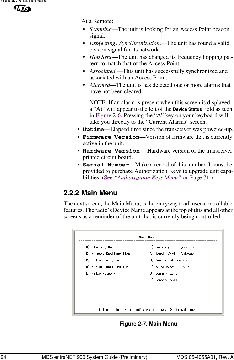 24 MDS entraNET 900 System Guide (Preliminary) MDS 05-4055A01, Rev. AAt a Remote:•Scanning—The unit is looking for an Access Point beacon signal.•Exp(ecting) Sync(hronization)—The unit has found a valid beacon signal for its network.•Hop Sync—The unit has changed its frequency hopping pat-tern to match that of the Access Point.•Associated —This unit has successfully synchronized and associated with an Access Point.•Alarmed—The unit is has detected one or more alarms that have not been cleared.NOTE: If an alarm is present when this screen is displayed, a “A)” will appear to the left of the Device Status field as seen in Figure 2-6. Pressing the “A” key on your keyboard will take you directly to the “Current Alarms” screen.•Uptime—Elapsed time since the transceiver was powered-up.•Firmware Version—Version of firmware that is currently active in the unit.•Hardware Version— Hardware version of the transceiver printed circuit board.•Serial Number—Make a record of this number. It must be provided to purchase Authorization Keys to upgrade unit capa-bilities. (See “Authorization Keys Menu” on Page 71.)2.2.2 Main MenuThe next screen, the Main Menu, is the entryway to all user-controllable features. The radio’s Device Name appears at the top of this and all other screens as a reminder of the unit that is currently being controlled.Invisible place holderFigure 2-7. Main Menu