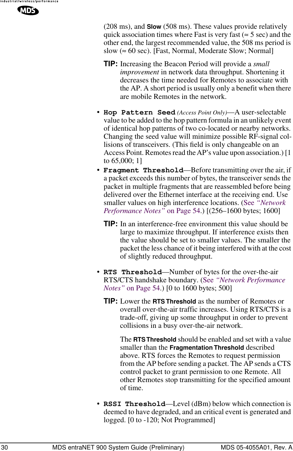 30 MDS entraNET 900 System Guide (Preliminary) MDS 05-4055A01, Rev. A(208 ms), and Slow (508 ms). These values provide relatively quick association times where Fast is very fast (≈ 5 sec) and the other end, the largest recommended value, the 508 ms period is slow (≈ 60 sec). [Fast, Normal, Moderate Slow; Normal]TIP: Increasing the Beacon Period will provide a small improvement in network data throughput. Shortening it decreases the time needed for Remotes to associate with the AP. A short period is usually only a benefit when there are mobile Remotes in the network.•Hop Pattern Seed (Access Point Only)—A user-selectable value to be added to the hop pattern formula in an unlikely event of identical hop patterns of two co-located or nearby networks. Changing the seed value will minimize possible RF-signal col-lisions of transceivers. (This ﬁeld is only changeable on an Access Point. Remotes read the AP’s value upon association.) [1 to 65,000; 1]•Fragment Threshold—Before transmitting over the air, if a packet exceeds this number of bytes, the transceiver sends the packet in multiple fragments that are reassembled before being delivered over the Ethernet interface at the receiving end. Use smaller values on high interference locations. (See “Network Performance Notes” on Page 54.) [(256–1600 bytes; 1600]TIP: In an interference-free environment this value should be large to maximize throughput. If interference exists then the value should be set to smaller values. The smaller the packet the less chance of it being interfered with at the cost of slightly reduced throughput.•RTS Threshold—Number of bytes for the over-the-air RTS/CTS handshake boundary. (See “Network Performance Notes” on Page 54.) [0 to 1600 bytes; 500]TIP: Lower the RTS Threshold as the number of Remotes or overall over-the-air traffic increases. Using RTS/CTS is a trade-off, giving up some throughput in order to prevent collisions in a busy over-the-air network.The RTS Threshold should be enabled and set with a value smaller than the Fragmentation Threshold described above. RTS forces the Remotes to request permission from the AP before sending a packet. The AP sends a CTS control packet to grant permission to one Remote. All other Remotes stop transmitting for the specified amount of time.•RSSI Threshold—Level (dBm) below which connection is deemed to have degraded, and an critical event is generated and logged. [0 to -120; Not Programmed]