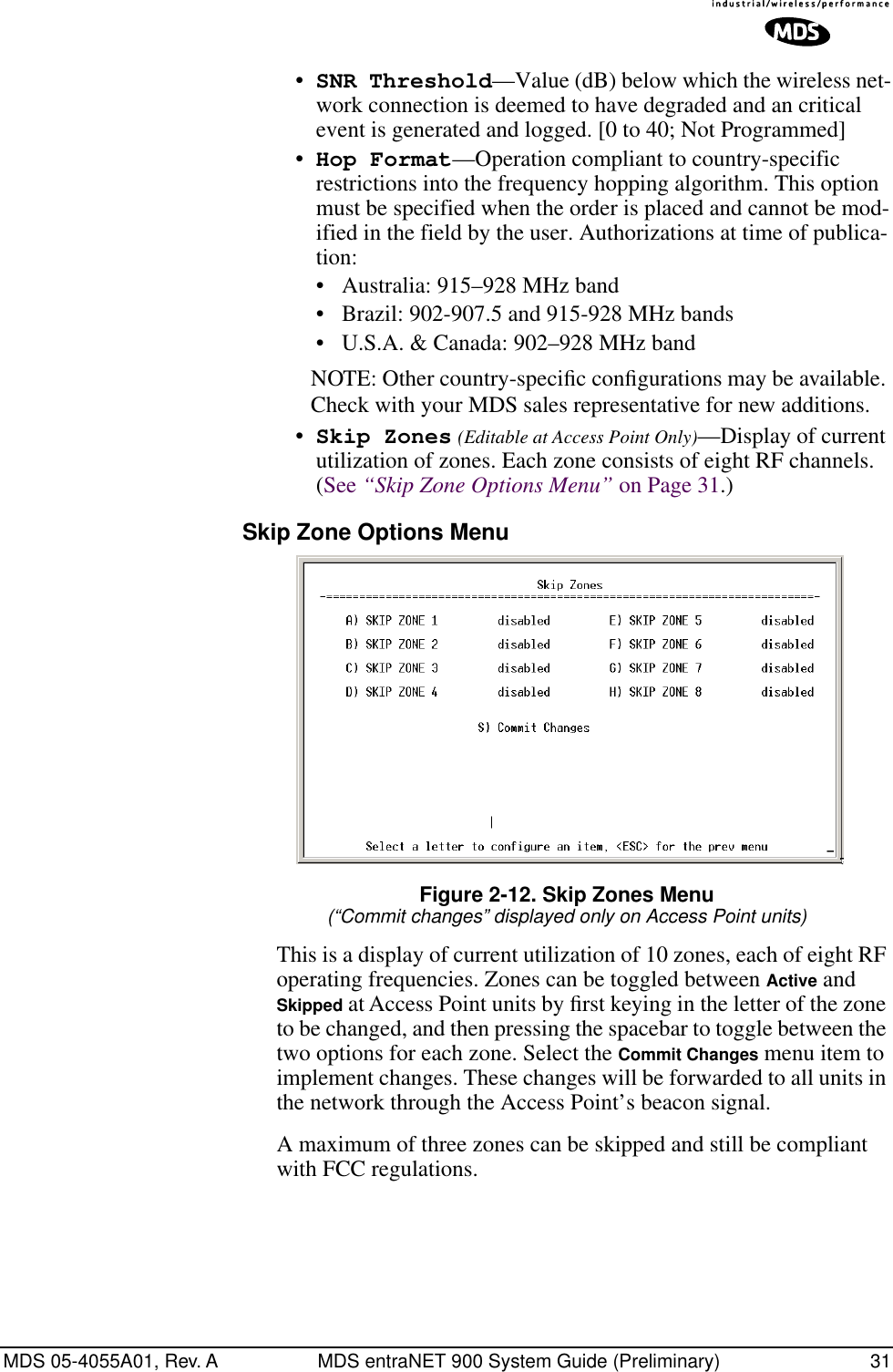 MDS 05-4055A01, Rev. A MDS entraNET 900 System Guide (Preliminary) 31•SNR Threshold—Value (dB) below which the wireless net-work connection is deemed to have degraded and an critical event is generated and logged. [0 to 40; Not Programmed]•Hop Format—Operation compliant to country-specific restrictions into the frequency hopping algorithm. This option must be specified when the order is placed and cannot be mod-ified in the field by the user. Authorizations at time of publica-tion:• Australia: 915–928 MHz band• Brazil: 902-907.5 and 915-928 MHz bands• U.S.A. &amp; Canada: 902–928 MHz bandNOTE: Other country-speciﬁc conﬁgurations may be available. Check with your MDS sales representative for new additions.•Skip Zones (Editable at Access Point Only)—Display of current utilization of zones. Each zone consists of eight RF channels. (See “Skip Zone Options Menu” on Page 31.)Skip Zone Options Menu Invisible place holderFigure 2-12. Skip Zones Menu(“Commit changes” displayed only on Access Point units)This is a display of current utilization of 10 zones, each of eight RF operating frequencies. Zones can be toggled between Active and Skipped at Access Point units by ﬁrst keying in the letter of the zone to be changed, and then pressing the spacebar to toggle between the two options for each zone. Select the Commit Changes menu item to implement changes. These changes will be forwarded to all units in the network through the Access Point’s beacon signal.A maximum of three zones can be skipped and still be compliant with FCC regulations.