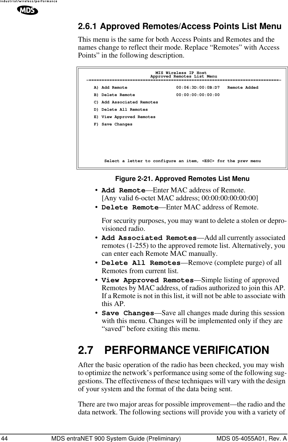 44 MDS entraNET 900 System Guide (Preliminary) MDS 05-4055A01, Rev. A2.6.1 Approved Remotes/Access Points List MenuThis menu is the same for both Access Points and Remotes and the names change to reflect their mode. Replace “Remotes” with Access Points” in the following description. Figure 2-21. Approved Remotes List Menu•Add Remote—Enter MAC address of Remote.[Any valid 6-octet MAC address; 00:00:00:00:00:00] •Delete Remote—Enter MAC address of Remote.For security purposes, you may want to delete a stolen or depro-visioned radio.•Add Associated Remotes—Add all currently associated remotes (1-255) to the approved remote list. Alternatively, you can enter each Remote MAC manually.•Delete All Remotes—Remove (complete purge) of all Remotes from current list.•View Approved Remotes—Simple listing of approved Remotes by MAC address, of radios authorized to join this AP. If a Remote is not in this list, it will not be able to associate with this AP.•Save Changes—Save all changes made during this session with this menu. Changes will be implemented only if they are “saved” before exiting this menu.2.7 PERFORMANCE VERIFICATIONAfter the basic operation of the radio has been checked, you may wish to optimize the network’s performance using some of the following sug-gestions. The effectiveness of these techniques will vary with the design of your system and the format of the data being sent.There are two major areas for possible improvement—the radio and the data network. The following sections will provide you with a variety of                              MIS Wireless IP Host                           Approved Remotes List Menu  -==========================================================================-     A) Add Remote                   00:06:3D:00:0B:D7   Remote Added     B) Delete Remote                00:00:00:00:00:00     C) Add Associated Remotes     D) Delete All Remotes     E) View Approved Remotes     F) Save Changes         Select a letter to configure an item, &lt;ESC&gt; for the prev menu