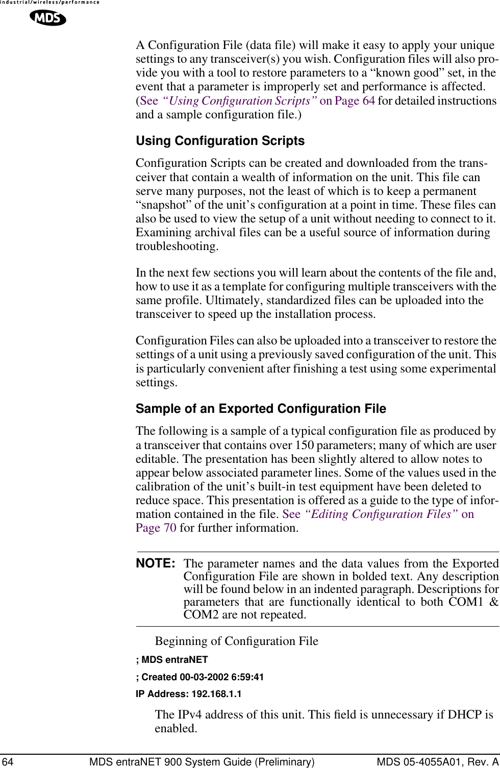 64 MDS entraNET 900 System Guide (Preliminary) MDS 05-4055A01, Rev. AA Configuration File (data file) will make it easy to apply your unique settings to any transceiver(s) you wish. Configuration files will also pro-vide you with a tool to restore parameters to a “known good” set, in the event that a parameter is improperly set and performance is affected. (See “Using Conﬁguration Scripts” on Page 64 for detailed instructions and a sample configuration file.)Using Configuration ScriptsConfiguration Scripts can be created and downloaded from the trans-ceiver that contain a wealth of information on the unit. This file can serve many purposes, not the least of which is to keep a permanent “snapshot” of the unit’s configuration at a point in time. These files can also be used to view the setup of a unit without needing to connect to it. Examining archival files can be a useful source of information during troubleshooting.In the next few sections you will learn about the contents of the file and, how to use it as a template for configuring multiple transceivers with the same profile. Ultimately, standardized files can be uploaded into the transceiver to speed up the installation process.Configuration Files can also be uploaded into a transceiver to restore the settings of a unit using a previously saved configuration of the unit. This is particularly convenient after finishing a test using some experimental settings.Sample of an Exported Configuration FileThe following is a sample of a typical configuration file as produced by a transceiver that contains over 150 parameters; many of which are user editable. The presentation has been slightly altered to allow notes to appear below associated parameter lines. Some of the values used in the calibration of the unit’s built-in test equipment have been deleted to reduce space. This presentation is offered as a guide to the type of infor-mation contained in the file. See “Editing Conﬁguration Files” on Page 70 for further information.NOTE: The parameter names and the data values from the ExportedConfiguration File are shown in bolded text. Any descriptionwill be found below in an indented paragraph. Descriptions forparameters that are functionally identical to both COM1 &amp;COM2 are not repeated.Beginning of Conﬁguration File; MDS entraNET; Created 00-03-2002 6:59:41IP Address: 192.168.1.1The IPv4 address of this unit. This ﬁeld is unnecessary if DHCP is enabled. 