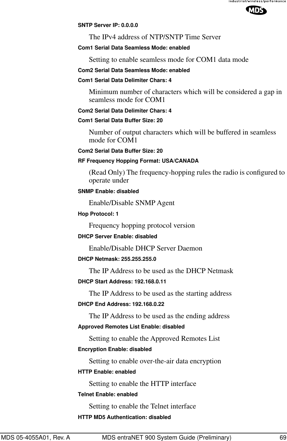 MDS 05-4055A01, Rev. A MDS entraNET 900 System Guide (Preliminary) 69SNTP Server IP: 0.0.0.0The IPv4 address of NTP/SNTP Time ServerCom1 Serial Data Seamless Mode: enabledSetting to enable seamless mode for COM1 data modeCom2 Serial Data Seamless Mode: enabledCom1 Serial Data Delimiter Chars: 4Minimum number of characters which will be considered a gap in seamless mode for COM1Com2 Serial Data Delimiter Chars: 4Com1 Serial Data Buffer Size: 20Number of output characters which will be buffered in seamless mode for COM1Com2 Serial Data Buffer Size: 20RF Frequency Hopping Format: USA/CANADA(Read Only) The frequency-hopping rules the radio is conﬁgured to operate underSNMP Enable: disabledEnable/Disable SNMP AgentHop Protocol: 1Frequency hopping protocol versionDHCP Server Enable: disabledEnable/Disable DHCP Server DaemonDHCP Netmask: 255.255.255.0The IP Address to be used as the DHCP NetmaskDHCP Start Address: 192.168.0.11The IP Address to be used as the starting addressDHCP End Address: 192.168.0.22The IP Address to be used as the ending addressApproved Remotes List Enable: disabledSetting to enable the Approved Remotes ListEncryption Enable: disabledSetting to enable over-the-air data encryptionHTTP Enable: enabledSetting to enable the HTTP interfaceTelnet Enable: enabledSetting to enable the Telnet interfaceHTTP MD5 Authentication: disabled