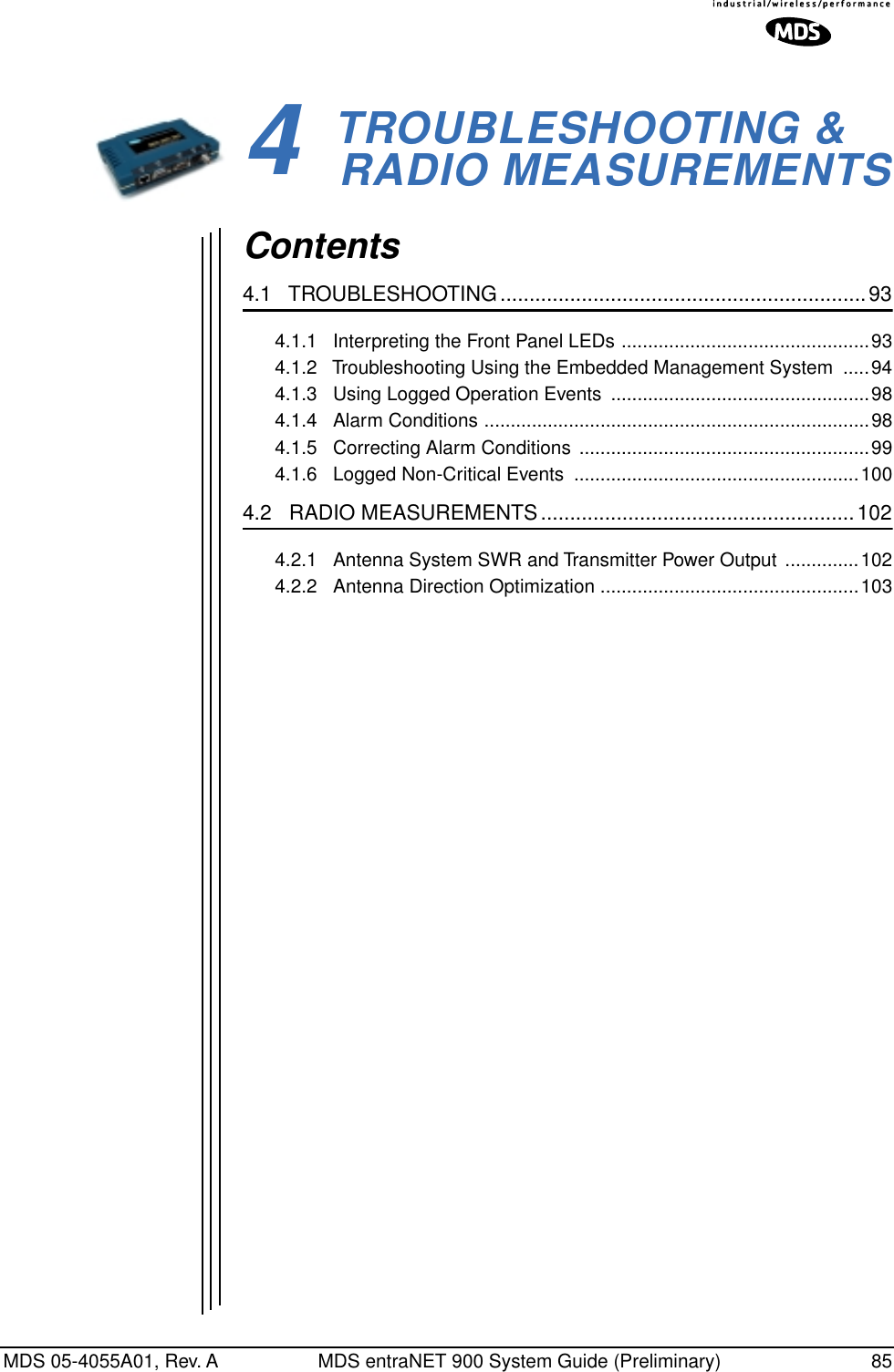 MDS 05-4055A01, Rev. A MDS entraNET 900 System Guide (Preliminary) 854 TROUBLESHOOTING &amp; RADIO MEASUREMENTS4 Chapter Counter Reset ParagraphContents4.1   TROUBLESHOOTING...............................................................934.1.1   Interpreting the Front Panel LEDs ...............................................934.1.2   Troubleshooting Using the Embedded Management System  .....944.1.3   Using Logged Operation Events  .................................................984.1.4   Alarm Conditions .........................................................................984.1.5   Correcting Alarm Conditions  .......................................................994.1.6   Logged Non-Critical Events  ......................................................1004.2   RADIO MEASUREMENTS......................................................1024.2.1   Antenna System SWR and Transmitter Power Output ..............1024.2.2   Antenna Direction Optimization .................................................103