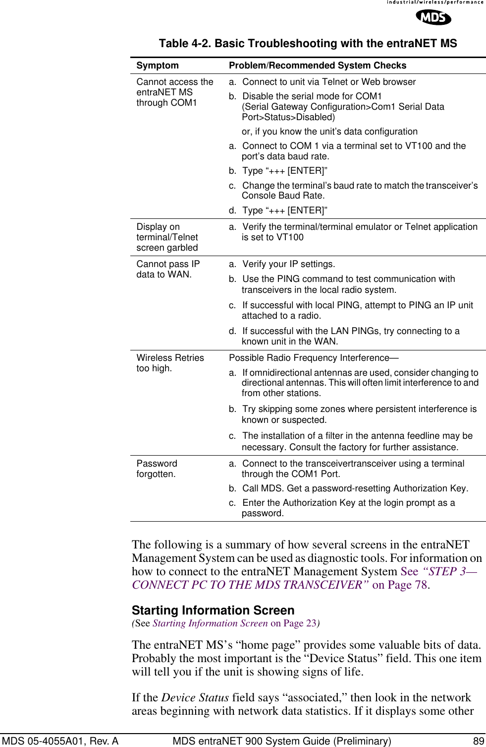 MDS 05-4055A01, Rev. A MDS entraNET 900 System Guide (Preliminary) 89The following is a summary of how several screens in the entraNET Management System can be used as diagnostic tools. For information on how to connect to the entraNET Management System See “STEP 3—CONNECT PC TO THE MDS TRANSCEIVER” on Page 78. Starting Information Screen(See Starting Information Screen on Page 23)The entraNET MS’s “home page” provides some valuable bits of data. Probably the most important is the “Device Status” field. This one item will tell you if the unit is showing signs of life. If the Device Status field says “associated,” then look in the network areas beginning with network data statistics. If it displays some other Cannot access the entraNET MS through COM1a. Connect to unit via Telnet or Web browserb. Disable the serial mode for COM1(Serial Gateway Configuration&gt;Com1 Serial Data Port&gt;Status&gt;Disabled)     or, if you know the unit’s data configurationa. Connect to COM 1 via a terminal set to VT100 and the port’s data baud rate.b. Type “+++ [ENTER]”c. Change the terminal’s baud rate to match the transceiver’s Console Baud Rate.d. Type “+++ [ENTER]”Display on terminal/Telnet screen garbleda. Verify the terminal/terminal emulator or Telnet application is set to VT100Cannot pass IP data to WAN. a. Verify your IP settings.b. Use the PING command to test communication with transceivers in the local radio system.c. If successful with local PING, attempt to PING an IP unit attached to a radio.d. If successful with the LAN PINGs, try connecting to a known unit in the WAN.Wireless Retries too high. Possible Radio Frequency Interference—a. If omnidirectional antennas are used, consider changing to directional antennas. This will often limit interference to and from other stations.b. Try skipping some zones where persistent interference is known or suspected.c. The installation of a filter in the antenna feedline may be necessary. Consult the factory for further assistance.Password forgotten. a. Connect to the transceivertransceiver using a terminal through the COM1 Port.b. Call MDS. Get a password-resetting Authorization Key.c. Enter the Authorization Key at the login prompt as a password.Table 4-2. Basic Troubleshooting with the entraNET MS  Symptom Problem/Recommended System Checks