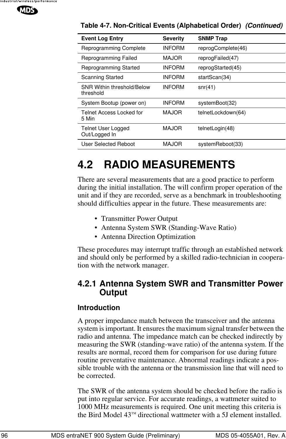 96 MDS entraNET 900 System Guide (Preliminary) MDS 05-4055A01, Rev. A4.2 RADIO MEASUREMENTSThere are several measurements that are a good practice to perform during the initial installation. The will confirm proper operation of the unit and if they are recorded, serve as a benchmark in troubleshooting should difficulties appear in the future. These measurements are:• Transmitter Power Output• Antenna System SWR (Standing-Wave Ratio)• Antenna Direction OptimizationThese procedures may interrupt traffic through an established network and should only be performed by a skilled radio-technician in coopera-tion with the network manager.4.2.1 Antenna System SWR and Transmitter Power OutputIntroductionA proper impedance match between the transceiver and the antenna system is important. It ensures the maximum signal transfer between the radio and antenna. The impedance match can be checked indirectly by measuring the SWR (standing-wave ratio) of the antenna system. If the results are normal, record them for comparison for use during future routine preventative maintenance. Abnormal readings indicate a pos-sible trouble with the antenna or the transmission line that will need to be corrected.The SWR of the antenna system should be checked before the radio is put into regular service. For accurate readings, a wattmeter suited to 1000 MHz measurements is required. One unit meeting this criteria is the Bird Model 43™ directional wattmeter with a 5J element installed.Reprogramming Complete INFORM reprogComplete(46)Reprogramming Failed MAJOR reprogFailed(47)Reprogramming Started INFORM reprogStarted(45)Scanning Started INFORM startScan(34)SNR Within threshold/Below threshold INFORM snr(41)System Bootup (power on) INFORM systemBoot(32)Telnet Access Locked for 5 Min MAJOR telnetLockdown(64)Telnet User Logged Out/Logged In MAJOR telnetLogin(48)User Selected Reboot MAJOR systemReboot(33)Table 4-7. Non-Critical Events (Alphabetical Order)  (Continued)Event Log Entry Severity SNMP Trap
