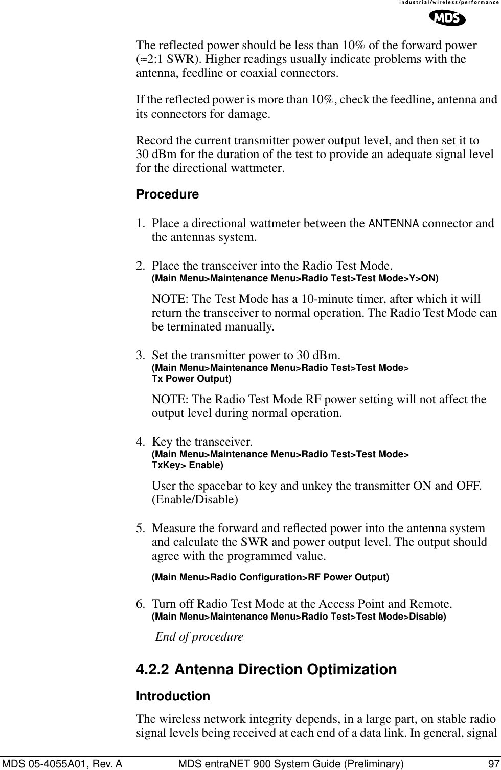 MDS 05-4055A01, Rev. A MDS entraNET 900 System Guide (Preliminary) 97The reflected power should be less than 10% of the forward power (≈2:1 SWR). Higher readings usually indicate problems with the antenna, feedline or coaxial connectors.If the reflected power is more than 10%, check the feedline, antenna and its connectors for damage.Record the current transmitter power output level, and then set it to 30 dBm for the duration of the test to provide an adequate signal level for the directional wattmeter.Procedure1. Place a directional wattmeter between the ANTENNA connector and the antennas system.2. Place the transceiver into the Radio Test Mode.(Main Menu&gt;Maintenance Menu&gt;Radio Test&gt;Test Mode&gt;Y&gt;ON)NOTE: The Test Mode has a 10-minute timer, after which it will return the transceiver to normal operation. The Radio Test Mode can be terminated manually.3. Set the transmitter power to 30 dBm.(Main Menu&gt;Maintenance Menu&gt;Radio Test&gt;Test Mode&gt;Tx Power Output)NOTE: The Radio Test Mode RF power setting will not affect the output level during normal operation.4. Key the transceiver.(Main Menu&gt;Maintenance Menu&gt;Radio Test&gt;Test Mode&gt;TxKey&gt; Enable)User the spacebar to key and unkey the transmitter ON and OFF. (Enable/Disable)5. Measure the forward and reﬂected power into the antenna system and calculate the SWR and power output level. The output should agree with the programmed value.(Main Menu&gt;Radio Configuration&gt;RF Power Output)6. Turn off Radio Test Mode at the Access Point and Remote.(Main Menu&gt;Maintenance Menu&gt;Radio Test&gt;Test Mode&gt;Disable)End of procedure4.2.2 Antenna Direction OptimizationIntroductionThe wireless network integrity depends, in a large part, on stable radio signal levels being received at each end of a data link. In general, signal 