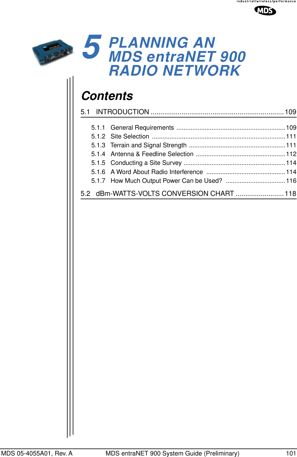 MDS 05-4055A01, Rev. A MDS entraNET 900 System Guide (Preliminary) 1015PLANNING AN MDS entraNET 900RADIO NETWORK5 Chapter Counter Reset ParagraphContents5.1   INTRODUCTION .....................................................................1095.1.1   General Requirements ..............................................................1095.1.2   Site Selection  ............................................................................1115.1.3   Terrain and Signal Strength .......................................................1115.1.4   Antenna &amp; Feedline Selection ...................................................1125.1.5   Conducting a Site Survey ..........................................................1145.1.6   A Word About Radio Interference  .............................................1145.1.7   How Much Output Power Can be Used?  ..................................1165.2   dBm-WATTS-VOLTS CONVERSION CHART .........................118