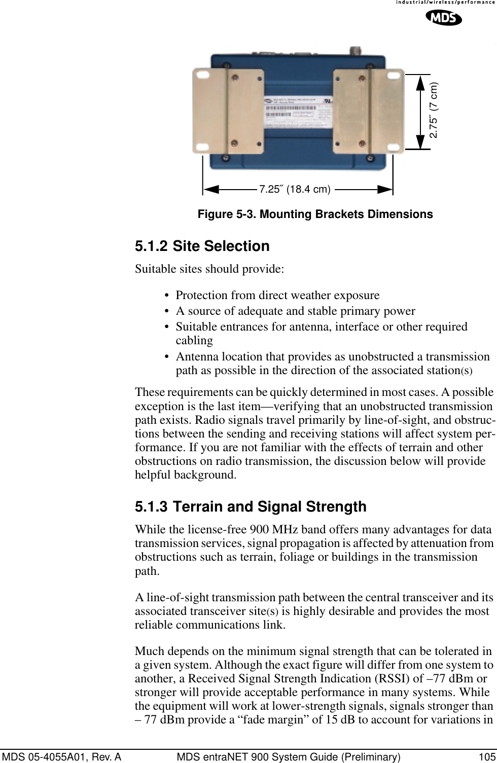 MDS 05-4055A01, Rev. A MDS entraNET 900 System Guide (Preliminary) 105Invisible place holderInvisible place holder.Figure 5-3. Mounting Brackets Dimensions5.1.2 Site SelectionSuitable sites should provide:•Protection from direct weather exposure•A source of adequate and stable primary power•Suitable entrances for antenna, interface or other required cabling•Antenna location that provides as unobstructed a transmission path as possible in the direction of the associated station(s)These requirements can be quickly determined in most cases. A possible exception is the last item—verifying that an unobstructed transmission path exists. Radio signals travel primarily by line-of-sight, and obstruc-tions between the sending and receiving stations will affect system per-formance. If you are not familiar with the effects of terrain and other obstructions on radio transmission, the discussion below will provide helpful background.5.1.3 Terrain and Signal StrengthWhile the license-free 900 MHz band offers many advantages for data transmission services, signal propagation is affected by attenuation from obstructions such as terrain, foliage or buildings in the transmission path.A line-of-sight transmission path between the central transceiver and its associated transceiver site(s) is highly desirable and provides the most reliable communications link. Much depends on the minimum signal strength that can be tolerated in a given system. Although the exact figure will differ from one system to another, a Received Signal Strength Indication (RSSI) of –77 dBm or stronger will provide acceptable performance in many systems. While the equipment will work at lower-strength signals, signals stronger than – 77 dBm provide a “fade margin” of 15 dB to account for variations in 2.75˝ (7 cm)7.25˝ (18.4 cm)