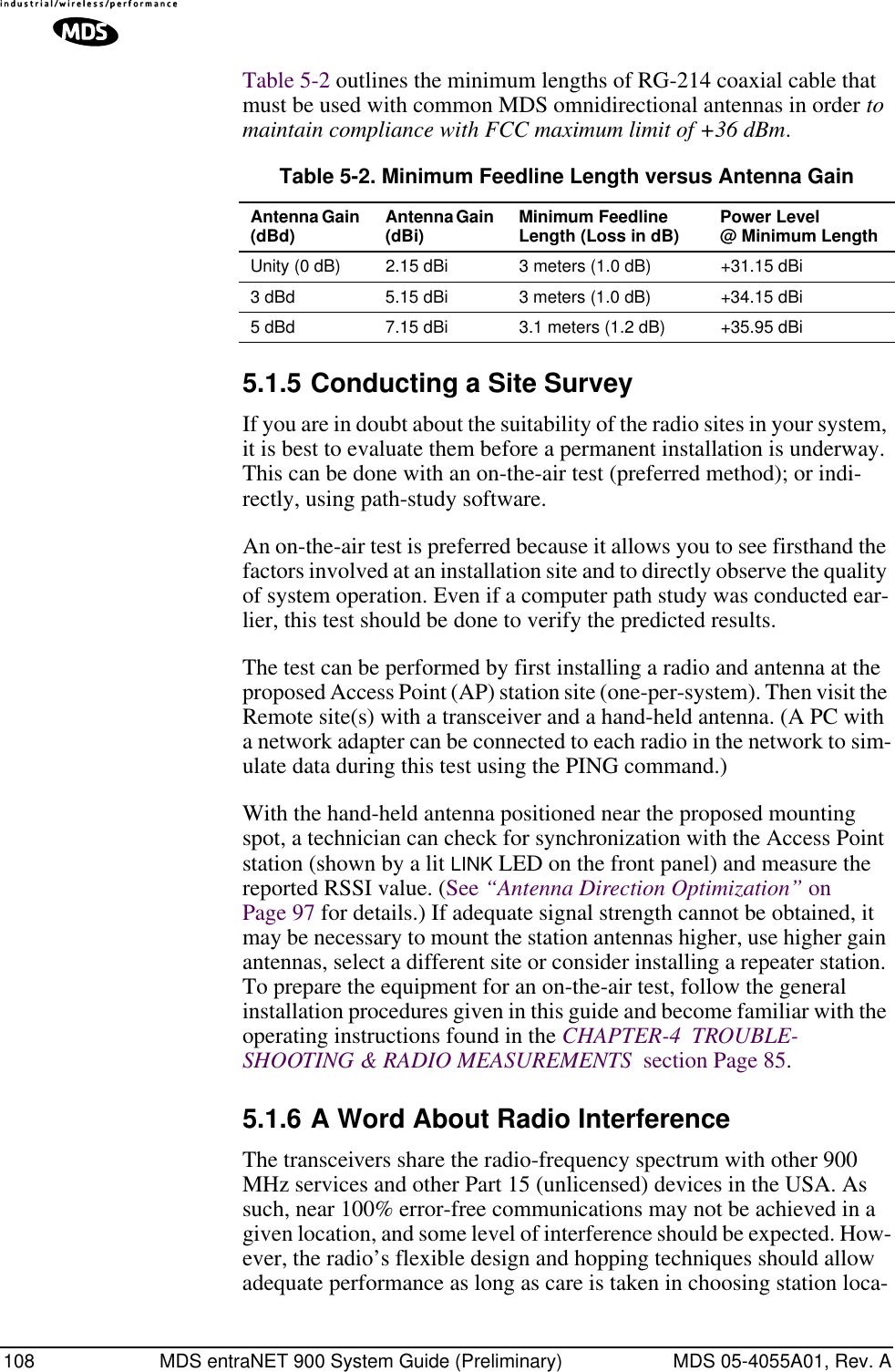 108 MDS entraNET 900 System Guide (Preliminary) MDS 05-4055A01, Rev. ATable 5-2 outlines the minimum lengths of RG-214 coaxial cable that must be used with common MDS omnidirectional antennas in order to maintain compliance with FCC maximum limit of +36 dBm.5.1.5 Conducting a Site SurveyIf you are in doubt about the suitability of the radio sites in your system, it is best to evaluate them before a permanent installation is underway. This can be done with an on-the-air test (preferred method); or indi-rectly, using path-study software.An on-the-air test is preferred because it allows you to see firsthand the factors involved at an installation site and to directly observe the quality of system operation. Even if a computer path study was conducted ear-lier, this test should be done to verify the predicted results.The test can be performed by first installing a radio and antenna at the proposed Access Point (AP) station site (one-per-system). Then visit the Remote site(s) with a transceiver and a hand-held antenna. (A PC with a network adapter can be connected to each radio in the network to sim-ulate data during this test using the PING command.)With the hand-held antenna positioned near the proposed mounting spot, a technician can check for synchronization with the Access Point station (shown by a lit LINK LED on the front panel) and measure the reported RSSI value. (See “Antenna Direction Optimization” on Page 97 for details.) If adequate signal strength cannot be obtained, it may be necessary to mount the station antennas higher, use higher gain antennas, select a different site or consider installing a repeater station. To prepare the equipment for an on-the-air test, follow the general installation procedures given in this guide and become familiar with the operating instructions found in the CHAPTER-4  TROUBLE-SHOOTING &amp; RADIO MEASUREMENTS  section Page 85.5.1.6 A Word About Radio InterferenceThe transceivers share the radio-frequency spectrum with other 900 MHz services and other Part 15 (unlicensed) devices in the USA. As such, near 100% error-free communications may not be achieved in a given location, and some level of interference should be expected. How-ever, the radio’s flexible design and hopping techniques should allow adequate performance as long as care is taken in choosing station loca-Table 5-2. Minimum Feedline Length versus Antenna GainAntenna Gain (dBd) Antenna Gain (dBi) Minimum Feedline Length (Loss in dB) Power Level @ Minimum LengthUnity (0 dB) 2.15 dBi 3 meters (1.0 dB) +31.15 dBi3 dBd 5.15 dBi 3 meters (1.0 dB) +34.15 dBi5 dBd 7.15 dBi 3.1 meters (1.2 dB) +35.95 dBi