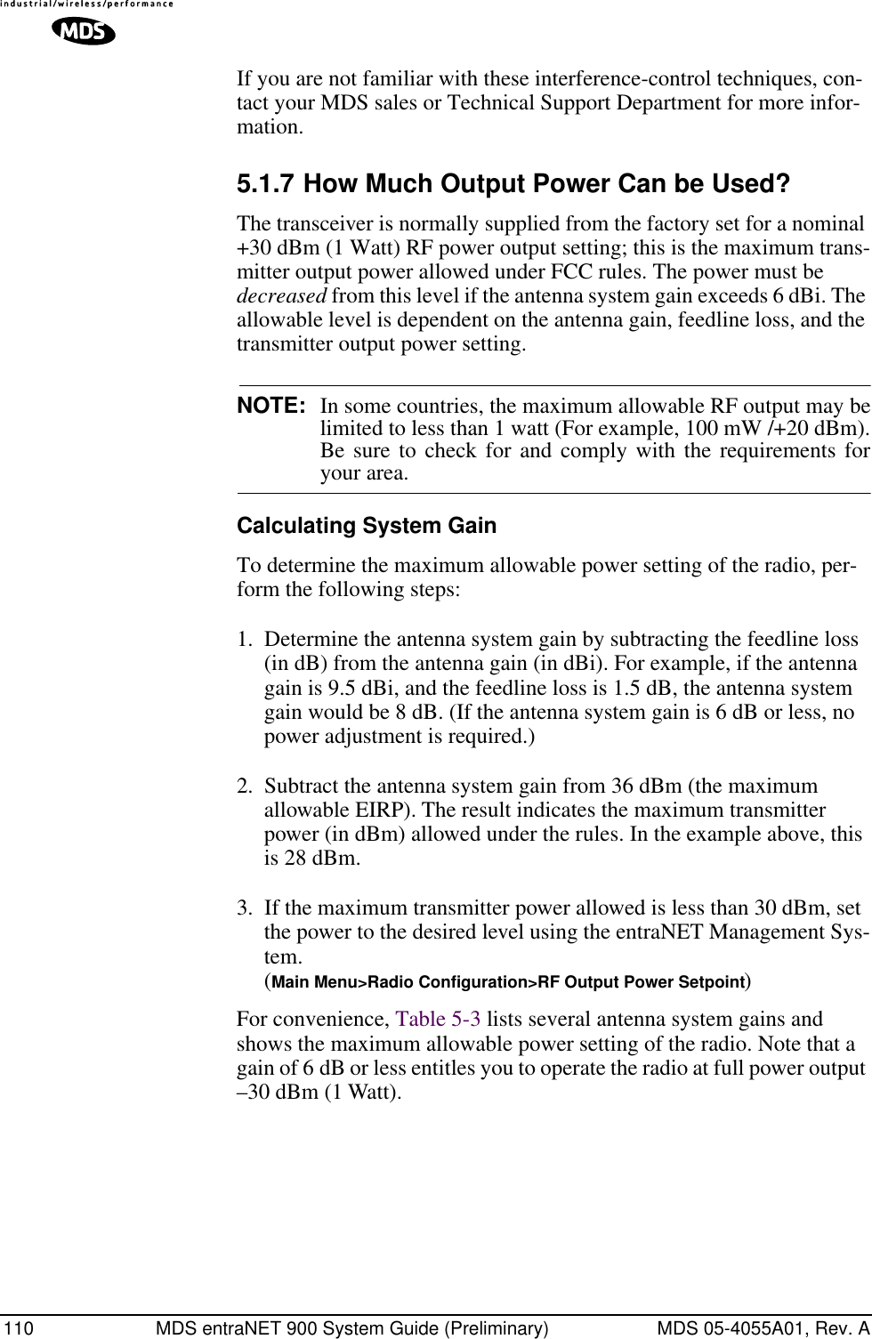 110 MDS entraNET 900 System Guide (Preliminary) MDS 05-4055A01, Rev. AIf you are not familiar with these interference-control techniques, con-tact your MDS sales or Technical Support Department for more infor-mation.5.1.7 How Much Output Power Can be Used?The transceiver is normally supplied from the factory set for a nominal +30 dBm (1 Watt) RF power output setting; this is the maximum trans-mitter output power allowed under FCC rules. The power must be decreased from this level if the antenna system gain exceeds 6 dBi. The allowable level is dependent on the antenna gain, feedline loss, and the transmitter output power setting.NOTE: In some countries, the maximum allowable RF output may belimited to less than 1 watt (For example, 100 mW /+20 dBm).Be sure to check for and comply with the requirements foryour area.Calculating System GainTo determine the maximum allowable power setting of the radio, per-form the following steps:1. Determine the antenna system gain by subtracting the feedline loss (in dB) from the antenna gain (in dBi). For example, if the antenna gain is 9.5 dBi, and the feedline loss is 1.5 dB, the antenna system gain would be 8 dB. (If the antenna system gain is 6 dB or less, no power adjustment is required.)2. Subtract the antenna system gain from 36 dBm (the maximum allowable EIRP). The result indicates the maximum transmitter power (in dBm) allowed under the rules. In the example above, this is 28 dBm.3. If the maximum transmitter power allowed is less than 30 dBm, set the power to the desired level using the entraNET Management Sys-tem.(Main Menu&gt;Radio Configuration&gt;RF Output Power Setpoint)For convenience, Table 5-3 lists several antenna system gains and shows the maximum allowable power setting of the radio. Note that a gain of 6 dB or less entitles you to operate the radio at full power output –30 dBm (1 Watt).