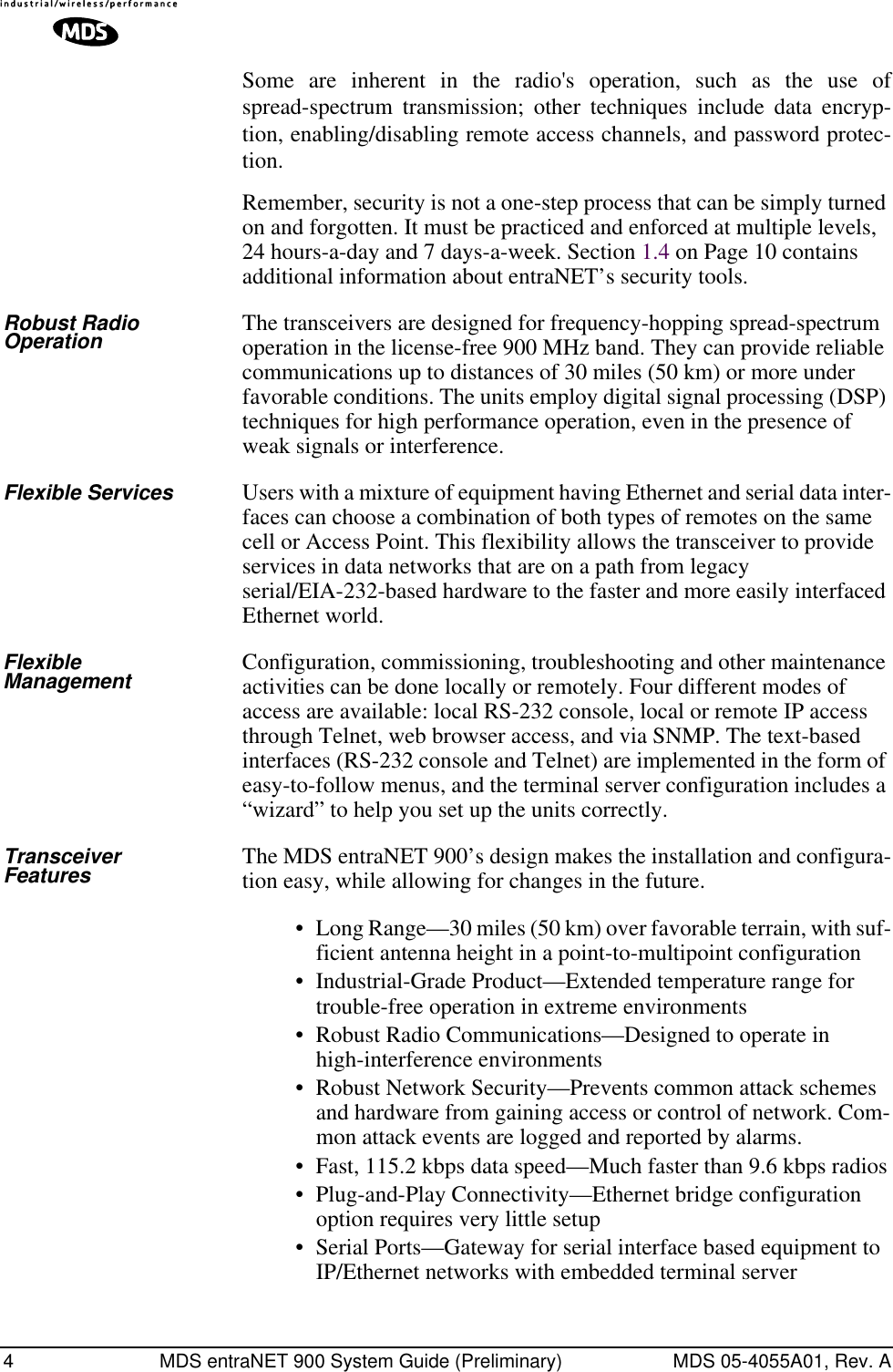  4 MDS entraNET 900 System Guide (Preliminary) MDS 05-4055A01, Rev. A Some are inherent in the radio&apos;s operation, such as the use ofspread-spectrum transmission; other techniques include data encryp-tion, enabling/disabling remote access channels, and password protec-tion.Remember, security is not a one-step process that can be simply turned on and forgotten. It must be practiced and enforced at multiple levels, 24 hours-a-day and 7 days-a-week. Section 1.4 on Page 10 contains additional information about entraNET’s security tools. Robust Radio Operation The transceivers are designed for frequency-hopping spread-spectrum operation in the license-free 900 MHz band. They can provide reliable communications up to distances of 30 miles (50 km) or more under favorable conditions. The units employ digital signal processing (DSP) techniques for high performance operation, even in the presence of weak signals or interference. Flexible Services Users with a mixture of equipment having Ethernet and serial data inter-faces can choose a combination of both types of remotes on the same cell or Access Point. This flexibility allows the transceiver to provide services in data networks that are on a path from legacy serial/EIA-232-based hardware to the faster and more easily interfaced Ethernet world. Flexible Management Configuration, commissioning, troubleshooting and other maintenance activities can be done locally or remotely. Four different modes of access are available: local RS-232 console, local or remote IP access through Telnet, web browser access, and via SNMP. The text-based interfaces (RS-232 console and Telnet) are implemented in the form of easy-to-follow menus, and the terminal server configuration includes a “wizard” to help you set up the units correctly. Transceiver Features The MDS entraNET 900’s design makes the installation and configura-tion easy, while allowing for changes in the future.• Long Range—30 miles (50 km) over favorable terrain, with suf-ficient antenna height in a point-to-multipoint configuration• Industrial-Grade Product—Extended temperature range for trouble-free operation in extreme environments• Robust Radio Communications—Designed to operate in high-interference environments• Robust Network Security—Prevents common attack schemes and hardware from gaining access or control of network. Com-mon attack events are logged and reported by alarms.• Fast, 115.2 kbps data speed—Much faster than 9.6 kbps radios• Plug-and-Play Connectivity—Ethernet bridge configuration option requires very little setup• Serial Ports—Gateway for serial interface based equipment to IP/Ethernet networks with embedded terminal server