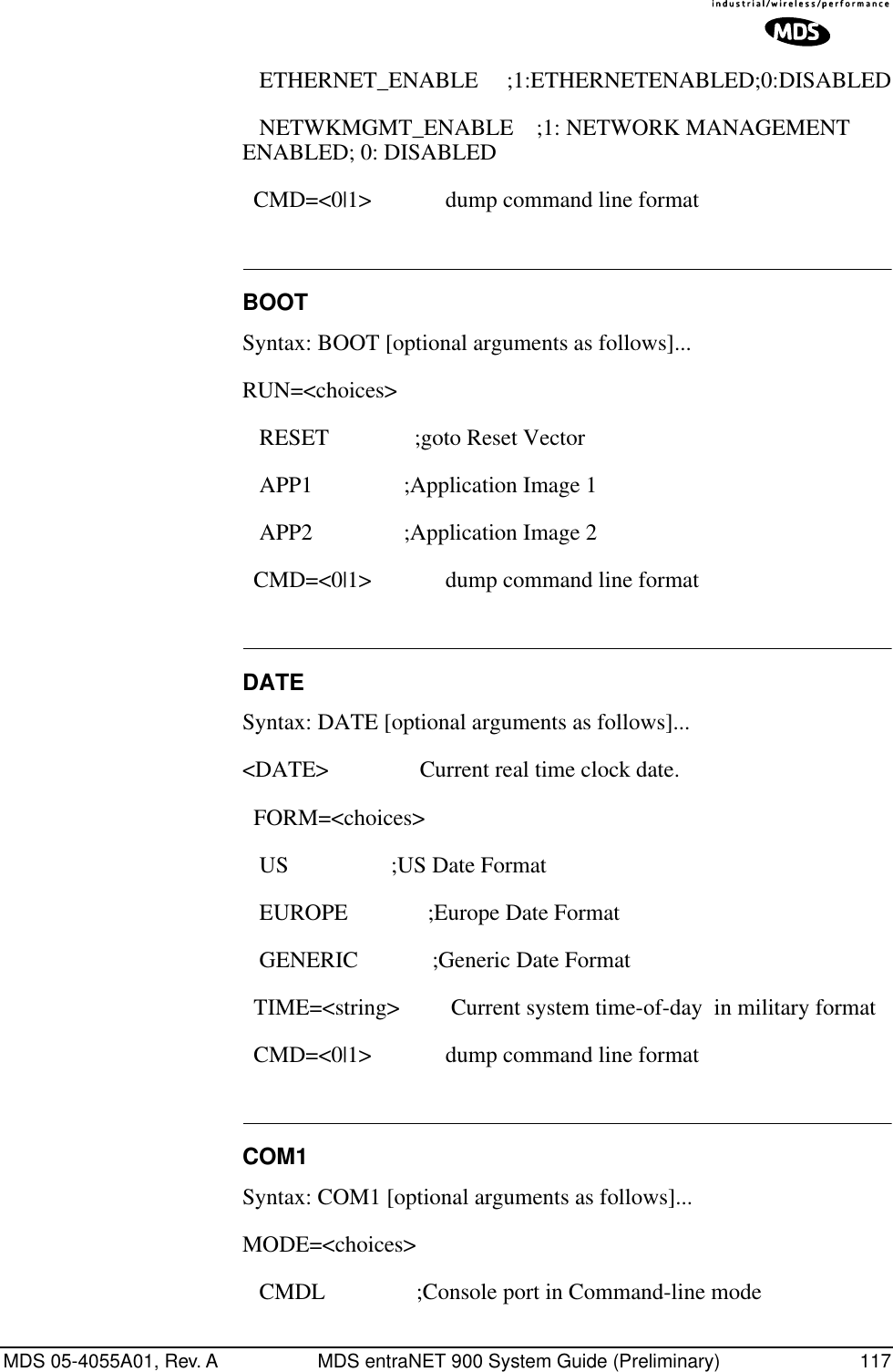 MDS 05-4055A01, Rev. A MDS entraNET 900 System Guide (Preliminary) 117      ETHERNET_ENABLE          ;1: ETHERNET ENABLED; 0: DISABLED                     NETWKMGMT_ENABLE    ;1: NETWORK MANAGEMENT ENABLED; 0: DISABLED   CMD=&lt;0|1&gt;             dump command line format BOOTSyntax: BOOT [optional arguments as follows]...RUN=&lt;choices&gt;            RESET               ;goto Reset Vector    APP1                ;Application Image 1    APP2                ;Application Image 2   CMD=&lt;0|1&gt;             dump command line format DATESyntax: DATE [optional arguments as follows]...&lt;DATE&gt;                Current real time clock date.   FORM=&lt;choices&gt;    US                  ;US Date Format    EUROPE              ;Europe Date Format    GENERIC             ;Generic Date Format   TIME=&lt;string&gt;         Current system time-of-day  in military format   CMD=&lt;0|1&gt;             dump command line format COM1Syntax: COM1 [optional arguments as follows]...MODE=&lt;choices&gt;    CMDL                ;Console port in Command-line mode                 