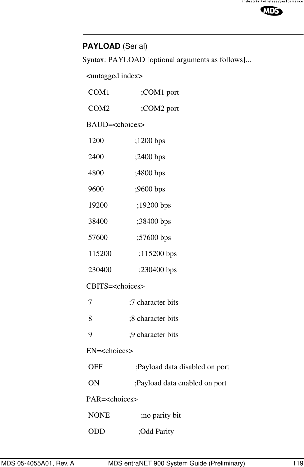 MDS 05-4055A01, Rev. A MDS entraNET 900 System Guide (Preliminary) 119PAYLOAD (Serial)Syntax: PAYLOAD [optional arguments as follows]...  &lt;untagged index&gt;    COM1                ;COM1 port    COM2                ;COM2 port   BAUD=&lt;choices&gt;    1200                ;1200 bps    2400                ;2400 bps    4800                ;4800 bps    9600                ;9600 bps    19200               ;19200 bps    38400               ;38400 bps    57600               ;57600 bps    115200              ;115200 bps    230400              ;230400 bps   CBITS=&lt;choices&gt;    7                   ;7 character bits    8                   ;8 character bits    9                   ;9 character bits   EN=&lt;choices&gt;    OFF                 ;Payload data disabled on port    ON                  ;Payload data enabled on port   PAR=&lt;choices&gt;    NONE                ;no parity bit    ODD                 ;Odd Parity 