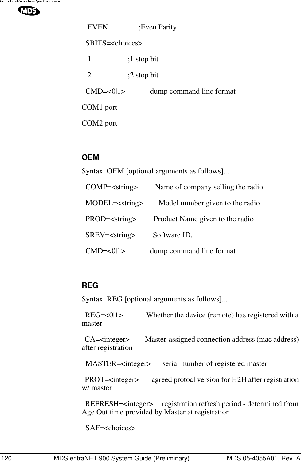 120 MDS entraNET 900 System Guide (Preliminary) MDS 05-4055A01, Rev. A   EVEN                ;Even Parity   SBITS=&lt;choices&gt;    1                   ;1 stop bit    2                   ;2 stop bit   CMD=&lt;0|1&gt;             dump command line format COM1 port COM2 port OEMSyntax: OEM [optional arguments as follows]...  COMP=&lt;string&gt;         Name of company selling the radio.   MODEL=&lt;string&gt;        Model number given to the radio   PROD=&lt;string&gt;         Product Name given to the radio   SREV=&lt;string&gt;         Software ID.   CMD=&lt;0|1&gt;             dump command line format REGSyntax: REG [optional arguments as follows]...  REG=&lt;0|1&gt;             Whether the device (remote) has registered with a master   CA=&lt;integer&gt;          Master-assigned connection address (mac address) after registration   MASTER=&lt;integer&gt;      serial number of registered master   PROT=&lt;integer&gt;        agreed protocl version for H2H after registration w/ master   REFRESH=&lt;integer&gt;     registration refresh period - determined from Age Out time provided by Master at registration   SAF=&lt;choices&gt; 