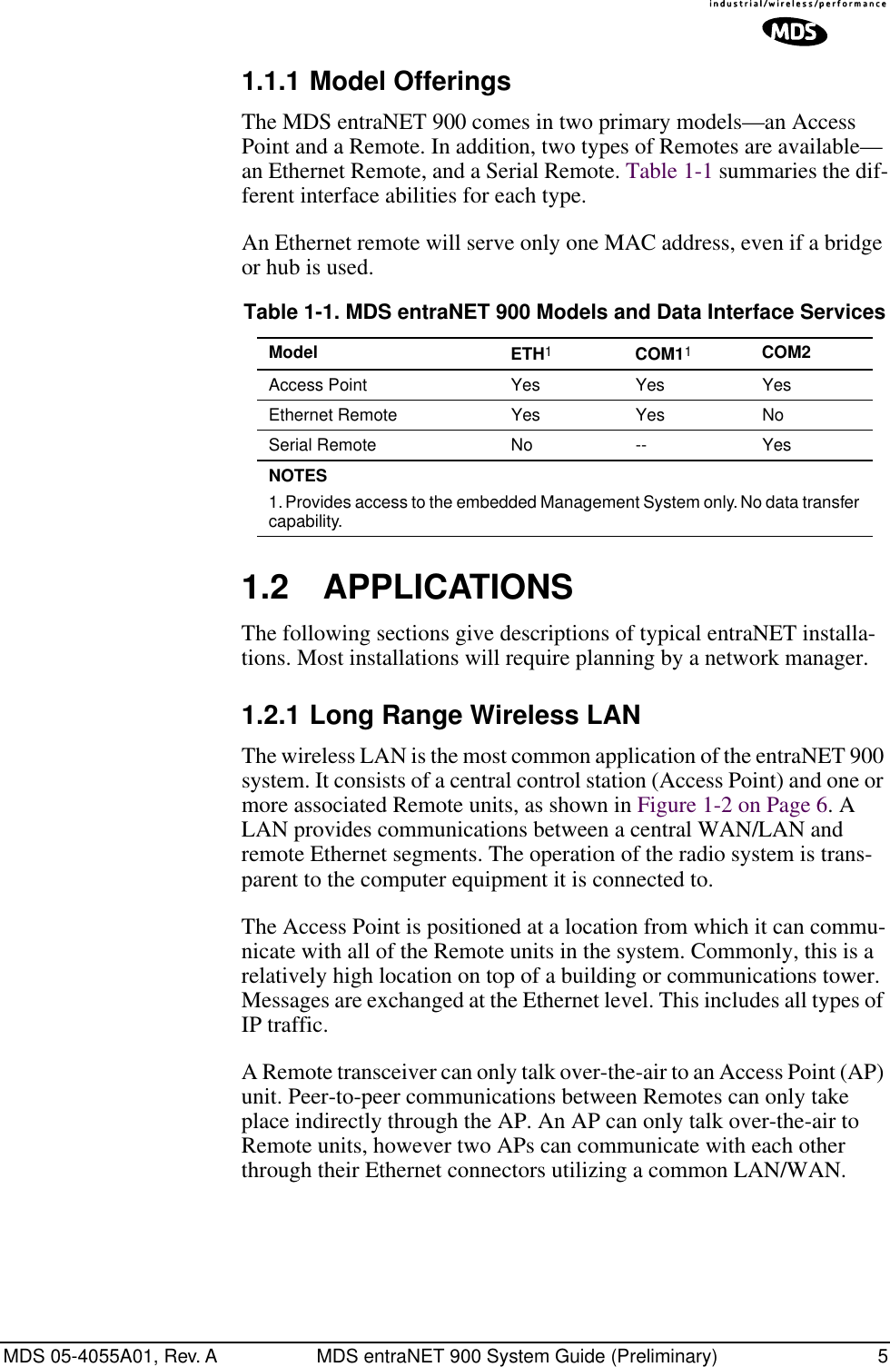  MDS 05-4055A01, Rev. A MDS entraNET 900 System Guide (Preliminary) 5 1.1.1 Model Offerings The MDS entraNET 900 comes in two primary models—an Access Point and a Remote. In addition, two types of Remotes are available—an Ethernet Remote, and a Serial Remote. Table 1-1 summaries the dif-ferent interface abilities for each type. An Ethernet remote will serve only one MAC address, even if a bridge or hub is used. 1.2 APPLICATIONS The following sections give descriptions of typical entraNET installa-tions. Most installations will require planning by a network manager. 1.2.1 Long Range Wireless LAN The wireless LAN is the most common application of the entraNET 900 system. It consists of a central control station (Access Point) and one or more associated Remote units, as shown in Figure 1-2 on Page 6. A LAN provides communications between a central WAN/LAN and remote Ethernet segments. The operation of the radio system is trans-parent to the computer equipment it is connected to.The Access Point is positioned at a location from which it can commu-nicate with all of the Remote units in the system. Commonly, this is a relatively high location on top of a building or communications tower. Messages are exchanged at the Ethernet level. This includes all types of IP traffic.A Remote transceiver can only talk over-the-air to an Access Point (AP) unit. Peer-to-peer communications between Remotes can only take place indirectly through the AP. An AP can only talk over-the-air to Remote units, however two APs can communicate with each other through their Ethernet connectors utilizing a common LAN/WAN. Table 1-1. MDS entraNET 900 Models and Data Interface Services Model ETH 1 COM1 1 COM2 Access Point Yes Yes YesEthernet Remote Yes Yes NoSerial Remote No -- Yes NOTES  1. Provides access to the embedded Management System only. No data transfer capability.