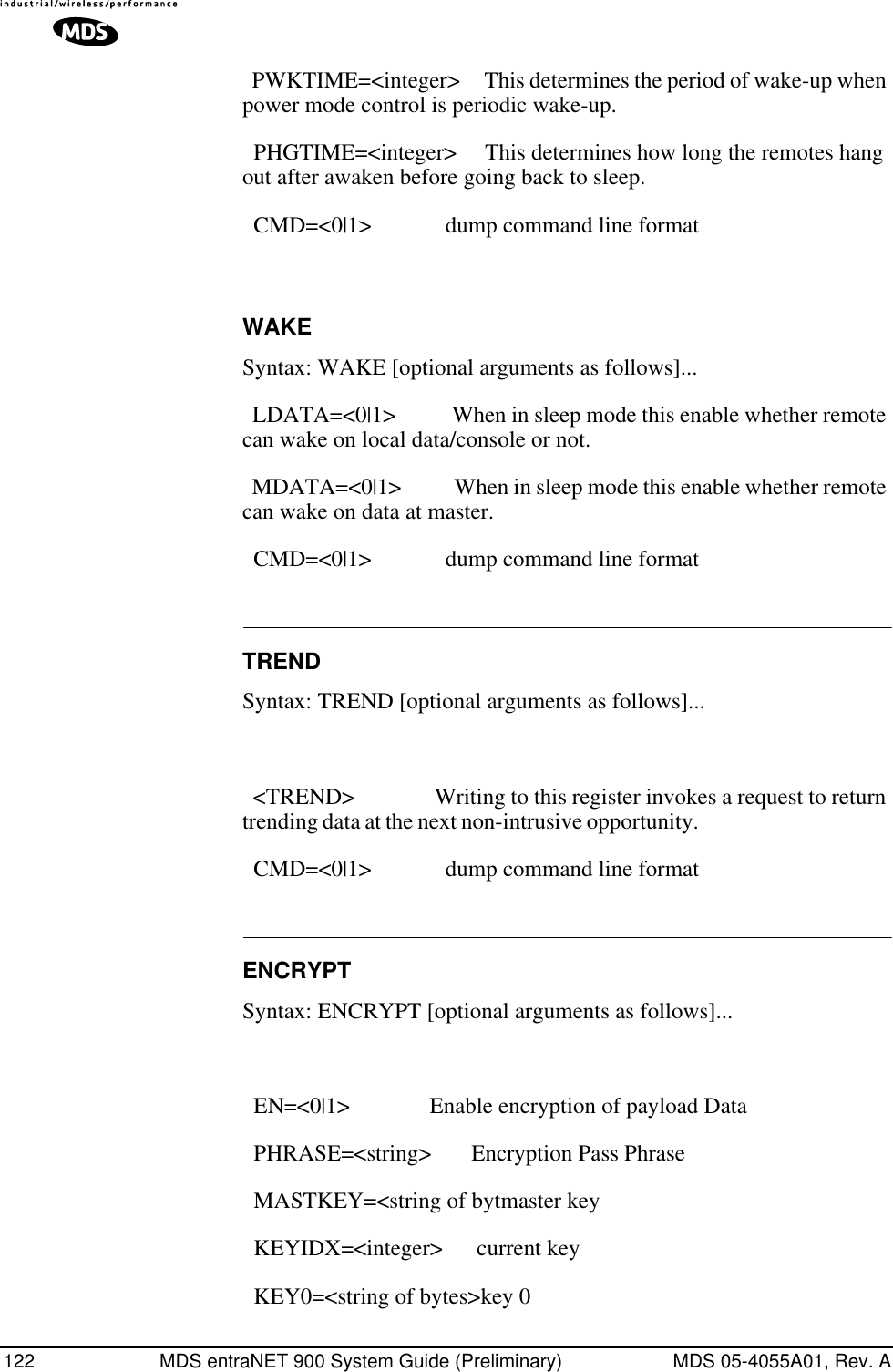 122 MDS entraNET 900 System Guide (Preliminary) MDS 05-4055A01, Rev. A  PWKTIME=&lt;integer&gt;     This determines the period of wake-up when power mode control is periodic wake-up.   PHGTIME=&lt;integer&gt;     This determines how long the remotes hang out after awaken before going back to sleep.   CMD=&lt;0|1&gt;             dump command line format WAKESyntax: WAKE [optional arguments as follows]...  LDATA=&lt;0|1&gt;           When in sleep mode this enable whether remote can wake on local data/console or not.                  MDATA=&lt;0|1&gt;           When in sleep mode this enable whether remote can wake on data at master.                             CMD=&lt;0|1&gt;             dump command line format                          TRENDSyntax: TREND [optional arguments as follows]...  &lt;TREND&gt;               Writing to this register invokes a request to return trending data at the next non-intrusive opportunity.                                               CMD=&lt;0|1&gt;             dump command line format ENCRYPTSyntax: ENCRYPT [optional arguments as follows]...  EN=&lt;0|1&gt;              Enable encryption of payload Data   PHRASE=&lt;string&gt;       Encryption Pass Phrase   MASTKEY=&lt;string of bytmaster key   KEYIDX=&lt;integer&gt;      current key   KEY0=&lt;string of bytes&gt;key 0 