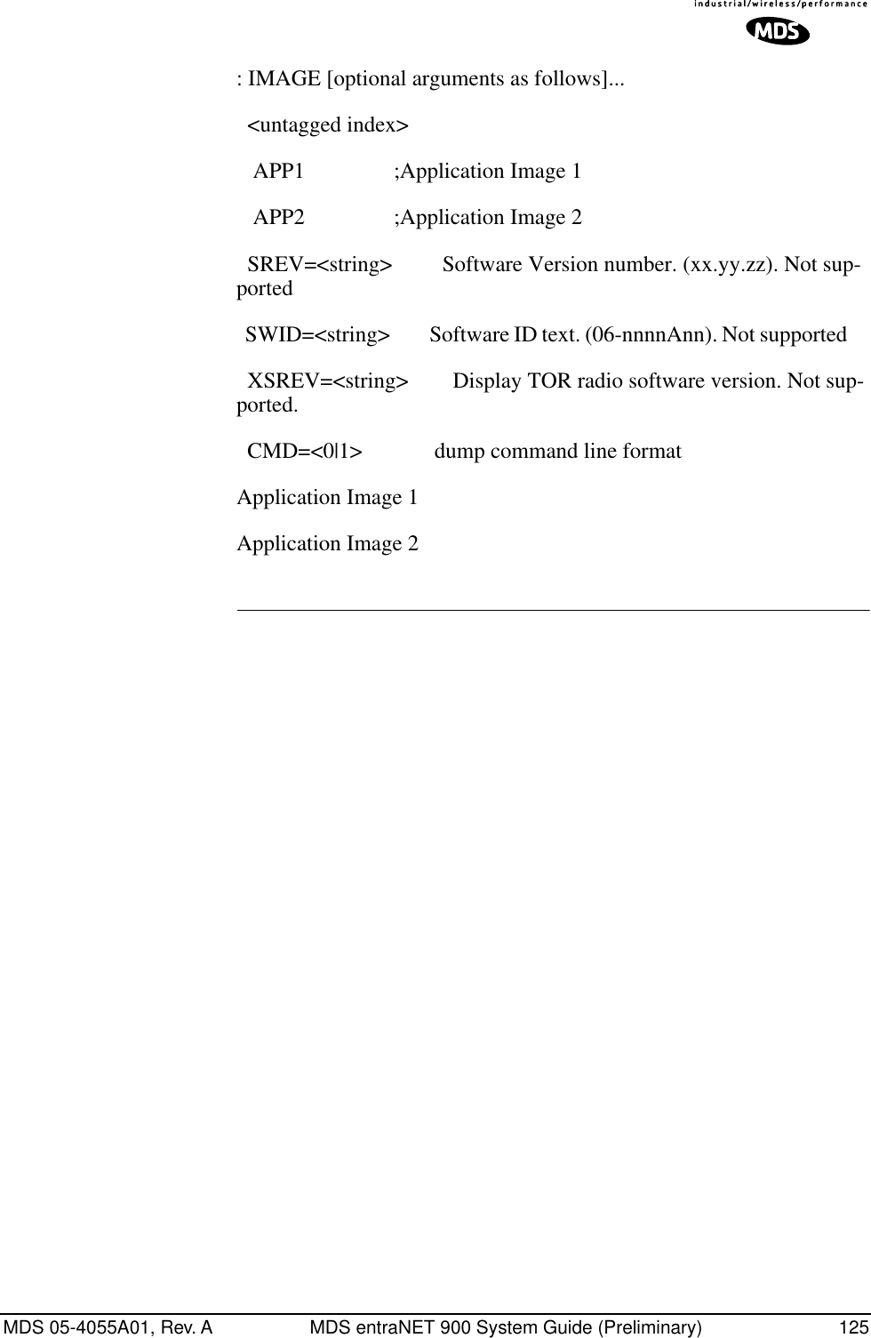 MDS 05-4055A01, Rev. A MDS entraNET 900 System Guide (Preliminary) 125: IMAGE [optional arguments as follows]...  &lt;untagged index&gt;    APP1                ;Application Image 1    APP2                ;Application Image 2   SREV=&lt;string&gt;         Software Version number. (xx.yy.zz). Not sup-ported  SWID=&lt;string&gt;         Software ID text. (06-nnnnAnn). Not supported       XSREV=&lt;string&gt;        Display TOR radio software version. Not sup-ported.  CMD=&lt;0|1&gt;             dump command line format Application Image 1 Application Image 2