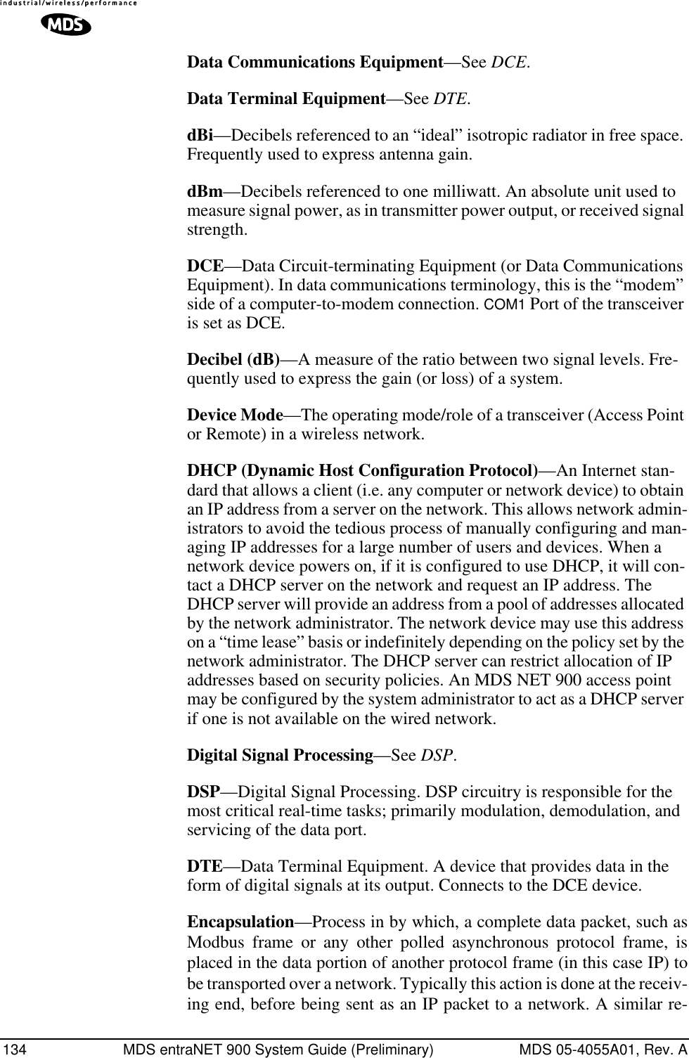 134 MDS entraNET 900 System Guide (Preliminary) MDS 05-4055A01, Rev. AData Communications Equipment—See DCE.Data Terminal Equipment—See DTE.dBi—Decibels referenced to an “ideal” isotropic radiator in free space. Frequently used to express antenna gain.dBm—Decibels referenced to one milliwatt. An absolute unit used to measure signal power, as in transmitter power output, or received signal strength.DCE—Data Circuit-terminating Equipment (or Data Communications Equipment). In data communications terminology, this is the “modem” side of a computer-to-modem connection. COM1 Port of the transceiver is set as DCE.Decibel (dB)—A measure of the ratio between two signal levels. Fre-quently used to express the gain (or loss) of a system.Device Mode—The operating mode/role of a transceiver (Access Point or Remote) in a wireless network.DHCP (Dynamic Host Configuration Protocol)—An Internet stan-dard that allows a client (i.e. any computer or network device) to obtain an IP address from a server on the network. This allows network admin-istrators to avoid the tedious process of manually configuring and man-aging IP addresses for a large number of users and devices. When a network device powers on, if it is configured to use DHCP, it will con-tact a DHCP server on the network and request an IP address. The DHCP server will provide an address from a pool of addresses allocated by the network administrator. The network device may use this address on a “time lease” basis or indefinitely depending on the policy set by the network administrator. The DHCP server can restrict allocation of IP addresses based on security policies. An MDS NET 900 access point may be configured by the system administrator to act as a DHCP server if one is not available on the wired network.Digital Signal Processing—See DSP.DSP—Digital Signal Processing. DSP circuitry is responsible for the most critical real-time tasks; primarily modulation, demodulation, and servicing of the data port.DTE—Data Terminal Equipment. A device that provides data in the form of digital signals at its output. Connects to the DCE device.Encapsulation—Process in by which, a complete data packet, such asModbus frame or any other polled asynchronous protocol frame, isplaced in the data portion of another protocol frame (in this case IP) tobe transported over a network. Typically this action is done at the receiv-ing end, before being sent as an IP packet to a network. A similar re-