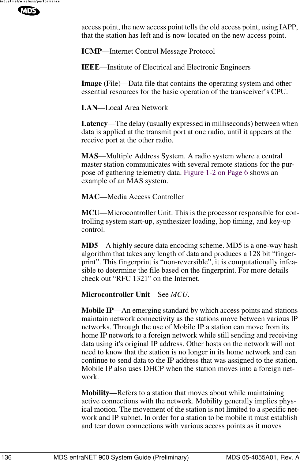 136 MDS entraNET 900 System Guide (Preliminary) MDS 05-4055A01, Rev. Aaccess point, the new access point tells the old access point, using IAPP, that the station has left and is now located on the new access point.ICMP—Internet Control Message ProtocolIEEE—Institute of Electrical and Electronic EngineersImage (File)—Data file that contains the operating system and other essential resources for the basic operation of the transceiver’s CPU. LAN—Local Area NetworkLatency—The delay (usually expressed in milliseconds) between when data is applied at the transmit port at one radio, until it appears at the receive port at the other radio.MAS—Multiple Address System. A radio system where a central master station communicates with several remote stations for the pur-pose of gathering telemetry data. Figure 1-2 on Page 6 shows an example of an MAS system.MAC—Media Access ControllerMCU—Microcontroller Unit. This is the processor responsible for con-trolling system start-up, synthesizer loading, hop timing, and key-up control.MD5—A highly secure data encoding scheme. MD5 is a one-way hash algorithm that takes any length of data and produces a 128 bit “finger-print”. This fingerprint is “non-reversible”, it is computationally infea-sible to determine the file based on the fingerprint. For more details check out “RFC 1321” on the Internet.Microcontroller Unit—See MCU.Mobile IP—An emerging standard by which access points and stations maintain network connectivity as the stations move between various IP networks. Through the use of Mobile IP a station can move from its home IP network to a foreign network while still sending and receiving data using it&apos;s original IP address. Other hosts on the network will not need to know that the station is no longer in its home network and can continue to send data to the IP address that was assigned to the station. Mobile IP also uses DHCP when the station moves into a foreign net-work.Mobility—Refers to a station that moves about while maintaining active connections with the network. Mobility generally implies phys-ical motion. The movement of the station is not limited to a specific net-work and IP subnet. In order for a station to be mobile it must establish and tear down connections with various access points as it moves 