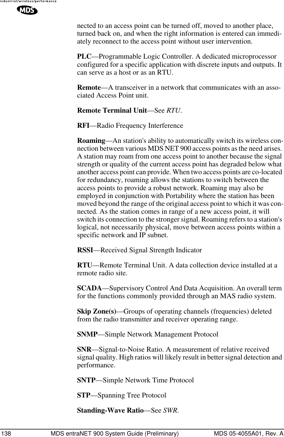 138 MDS entraNET 900 System Guide (Preliminary) MDS 05-4055A01, Rev. Anected to an access point can be turned off, moved to another place, turned back on, and when the right information is entered can immedi-ately reconnect to the access point without user intervention.PLC—Programmable Logic Controller. A dedicated microprocessor configured for a specific application with discrete inputs and outputs. It can serve as a host or as an RTU.Remote—A transceiver in a network that communicates with an asso-ciated Access Point unit.Remote Terminal Unit—See RTU.RFI—Radio Frequency InterferenceRoaming—An station&apos;s ability to automatically switch its wireless con-nection between various MDS NET 900 access points as the need arises. A station may roam from one access point to another because the signal strength or quality of the current access point has degraded below what another access point can provide. When two access points are co-located for redundancy, roaming allows the stations to switch between the access points to provide a robust network. Roaming may also be employed in conjunction with Portability where the station has been moved beyond the range of the original access point to which it was con-nected. As the station comes in range of a new access point, it will switch its connection to the stronger signal. Roaming refers to a station&apos;s logical, not necessarily physical, move between access points within a specific network and IP subnet.RSSI—Received Signal Strength IndicatorRTU—Remote Terminal Unit. A data collection device installed at a remote radio site.SCADA—Supervisory Control And Data Acquisition. An overall term for the functions commonly provided through an MAS radio system.Skip Zone(s)—Groups of operating channels (frequencies) deleted from the radio transmitter and receiver operating range.SNMP—Simple Network Management ProtocolSNR—Signal-to-Noise Ratio. A measurement of relative received signal quality. High ratios will likely result in better signal detection and performance.SNTP—Simple Network Time ProtocolSTP—Spanning Tree ProtocolStanding-Wave Ratio—See SWR.