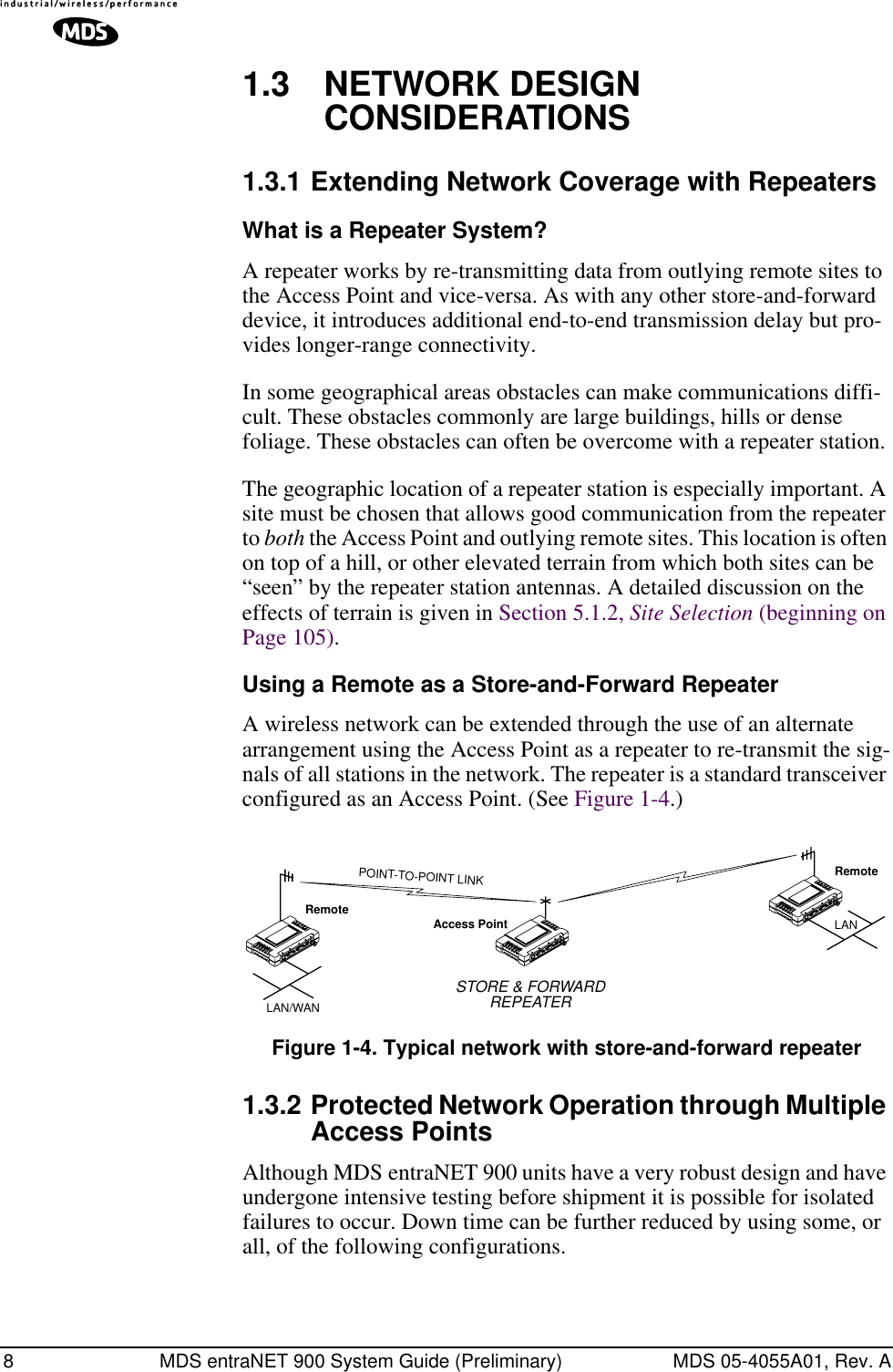  8 MDS entraNET 900 System Guide (Preliminary) MDS 05-4055A01, Rev. A 1.3 NETWORK DESIGN CONSIDERATIONS 1.3.1 Extending Network Coverage with Repeaters What is a Repeater System? A repeater works by re-transmitting data from outlying remote sites to the Access Point and vice-versa. As with any other store-and-forward device, it introduces additional end-to-end transmission delay but pro-vides longer-range connectivity.In some geographical areas obstacles can make communications diffi-cult. These obstacles commonly are large buildings, hills or dense foliage. These obstacles can often be overcome with a repeater station. The geographic location of a repeater station is especially important. A site must be chosen that allows good communication from the repeater to  both  the Access Point and outlying remote sites. This location is often on top of a hill, or other elevated terrain from which both sites can be “seen” by the repeater station antennas. A detailed discussion on the effects of terrain is given in Section 5.1.2,  Site Selection  (beginning on Page 105). Using a Remote as a Store-and-Forward Repeater A wireless network can be extended through the use of an alternate arrangement using the Access Point as a repeater to re-transmit the sig-nals of all stations in the network. The repeater is a standard transceiver configured as an Access Point. (See Figure 1-4.) Invisible place holder Figure 1-4. Typical network with store-and-forward repeater 1.3.2 Protected Network Operation through Multiple Access Points Although MDS entraNET 900 units have a very robust design and have undergone intensive testing before shipment it is possible for isolated failures to occur. Down time can be further reduced by using some, or all, of the following configurations.RemoteRemoteAccess PointLAN/WANSTORE &amp; FORWARDREPEATERLANPOINT-TO-POINT LINK