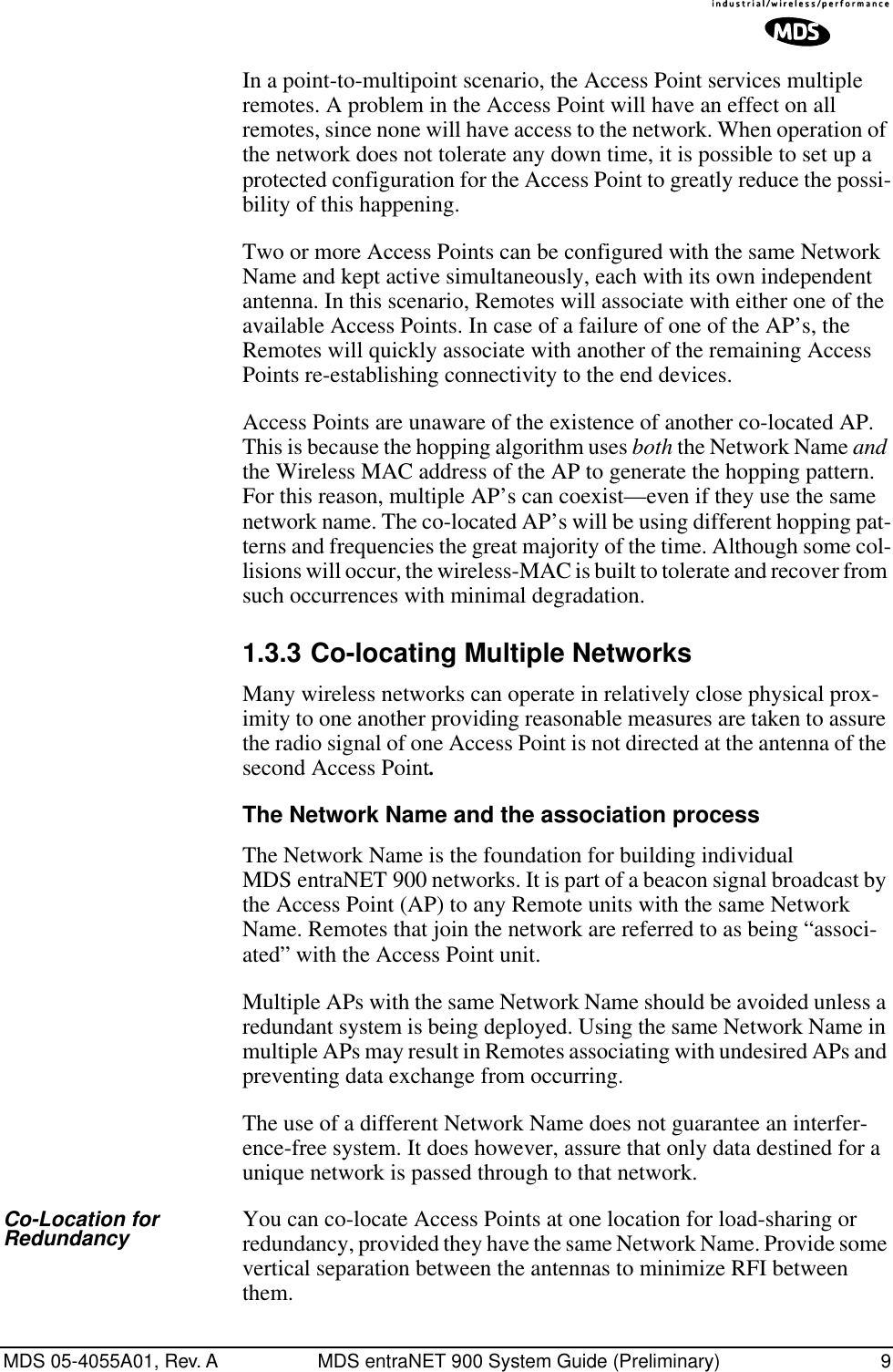  MDS 05-4055A01, Rev. A MDS entraNET 900 System Guide (Preliminary) 9 In a point-to-multipoint scenario, the Access Point services multiple remotes. A problem in the Access Point will have an effect on all remotes, since none will have access to the network. When operation of the network does not tolerate any down time, it is possible to set up a protected configuration for the Access Point to greatly reduce the possi-bility of this happening.Two or more Access Points can be configured with the same Network Name and kept active simultaneously, each with its own independent antenna. In this scenario, Remotes will associate with either one of the available Access Points. In case of a failure of one of the AP’s, the Remotes will quickly associate with another of the remaining Access Points re-establishing connectivity to the end devices.Access Points are unaware of the existence of another co-located AP. This is because the hopping algorithm uses  both  the Network Name  and the Wireless MAC address of the AP to generate the hopping pattern. For this reason, multiple AP’s can coexist—even if they use the same network name. The co-located AP’s will be using different hopping pat-terns and frequencies the great majority of the time. Although some col-lisions will occur, the wireless-MAC is built to tolerate and recover from such occurrences with minimal degradation.1.3.3 Co-locating Multiple NetworksMany wireless networks can operate in relatively close physical prox-imity to one another providing reasonable measures are taken to assure the radio signal of one Access Point is not directed at the antenna of the second Access Point.The Network Name and the association processThe Network Name is the foundation for building individual MDS entraNET 900 networks. It is part of a beacon signal broadcast by the Access Point (AP) to any Remote units with the same Network Name. Remotes that join the network are referred to as being “associ-ated” with the Access Point unit. Multiple APs with the same Network Name should be avoided unless a redundant system is being deployed. Using the same Network Name in multiple APs may result in Remotes associating with undesired APs and preventing data exchange from occurring.The use of a different Network Name does not guarantee an interfer-ence-free system. It does however, assure that only data destined for a unique network is passed through to that network.Co-Location for Redundancy You can co-locate Access Points at one location for load-sharing or redundancy, provided they have the same Network Name. Provide some vertical separation between the antennas to minimize RFI between them.