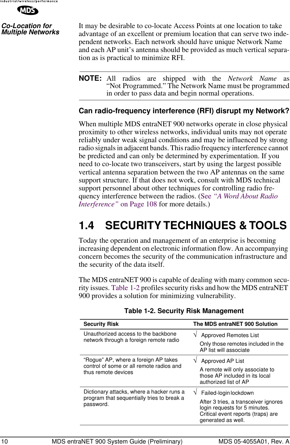 10 MDS entraNET 900 System Guide (Preliminary) MDS 05-4055A01, Rev. ACo-Location for Multiple Networks It may be desirable to co-locate Access Points at one location to take advantage of an excellent or premium location that can serve two inde-pendent networks. Each network should have unique Network Name and each AP unit’s antenna should be provided as much vertical separa-tion as is practical to minimize RFI.NOTE: All radios are shipped with the Network Name as“Not Programmed.” The Network Name must be programmedin order to pass data and begin normal operations. Can radio-frequency interference (RFI) disrupt my Network?When multiple MDS entraNET 900 networks operate in close physical proximity to other wireless networks, individual units may not operate reliably under weak signal conditions and may be influenced by strong radio signals in adjacent bands. This radio frequency interference cannot be predicted and can only be determined by experimentation. If you need to co-locate two transceivers, start by using the largest possible vertical antenna separation between the two AP antennas on the same support structure. If that does not work, consult with MDS technical support personnel about other techniques for controlling radio fre-quency interference between the radios. (See “A Word About Radio Interference” on Page 108 for more details.)1.4 SECURITY TECHNIQUES &amp; TOOLSToday the operation and management of an enterprise is becoming increasing dependent on electronic information flow. An accompanying concern becomes the security of the communication infrastructure and the security of the data itself.The MDS entraNET 900 is capable of dealing with many common secu-rity issues. Table 1-2 profiles security risks and how the MDS entraNET 900 provides a solution for minimizing vulnerability. Table 1-2. Security Risk ManagementSecurity Risk The MDS entraNET 900 SolutionUnauthorized access to the backbone network through a foreign remote radio √ Approved Remotes ListOnly those remotes included in the AP list will associate“Rogue” AP, where a foreign AP takes control of some or all remote radios and thus remote devices√ Approved AP List A remote will only associate to those AP included in its local authorized list of APDictionary attacks, where a hacker runs a program that sequentially tries to break a password.√ Failed-login lockdown After 3 tries, a transceiver ignores login requests for 5 minutes. Critical event reports (traps) are generated as well.