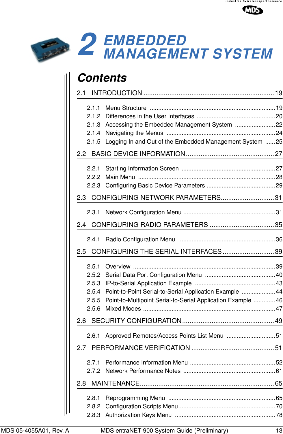 MDS 05-4055A01, Rev. A MDS entraNET 900 System Guide (Preliminary) 132EMBEDDED MANAGEMENT SYSTEM2 Chapter Counter Reset ParagraphContents2.1   INTRODUCTION .......................................................................192.1.1   Menu Structure  ...........................................................................192.1.2   Differences in the User Interfaces ...............................................202.1.3   Accessing the Embedded Management System  ........................222.1.4   Navigating the Menus  .................................................................242.1.5   Logging In and Out of the Embedded Management System  ......252.2   BASIC DEVICE INFORMATION................................................272.2.1   Starting Information Screen  ........................................................272.2.2   Main Menu  ..................................................................................282.2.3   Conﬁguring Basic Device Parameters .........................................292.3   CONFIGURING NETWORK PARAMETERS.............................312.3.1   Network Conﬁguration Menu .......................................................312.4   CONFIGURING RADIO PARAMETERS ...................................352.4.1   Radio Conﬁguration Menu   .........................................................362.5   CONFIGURING THE SERIAL INTERFACES............................392.5.1   Overview  .....................................................................................392.5.2   Serial Data Port Conﬁguration Menu  ..........................................402.5.3   IP-to-Serial Application Example  ................................................432.5.4   Point-to-Point Serial-to-Serial Application Example  ....................442.5.5   Point-to-Multipoint Serial-to-Serial Application Example .............462.5.6   Mixed Modes ...............................................................................472.6   SECURITY CONFIGURATION..................................................492.6.1   Approved Remotes/Access Points List Menu  .............................512.7   PERFORMANCE VERIFICATION .............................................512.7.1   Performance Information Menu ...................................................522.7.2   Network Performance Notes  .......................................................612.8   MAINTENANCE.........................................................................652.8.1   Reprogramming Menu  ................................................................652.8.2   Conﬁguration Scripts Menu..........................................................702.8.3   Authorization Keys Menu  ............................................................78