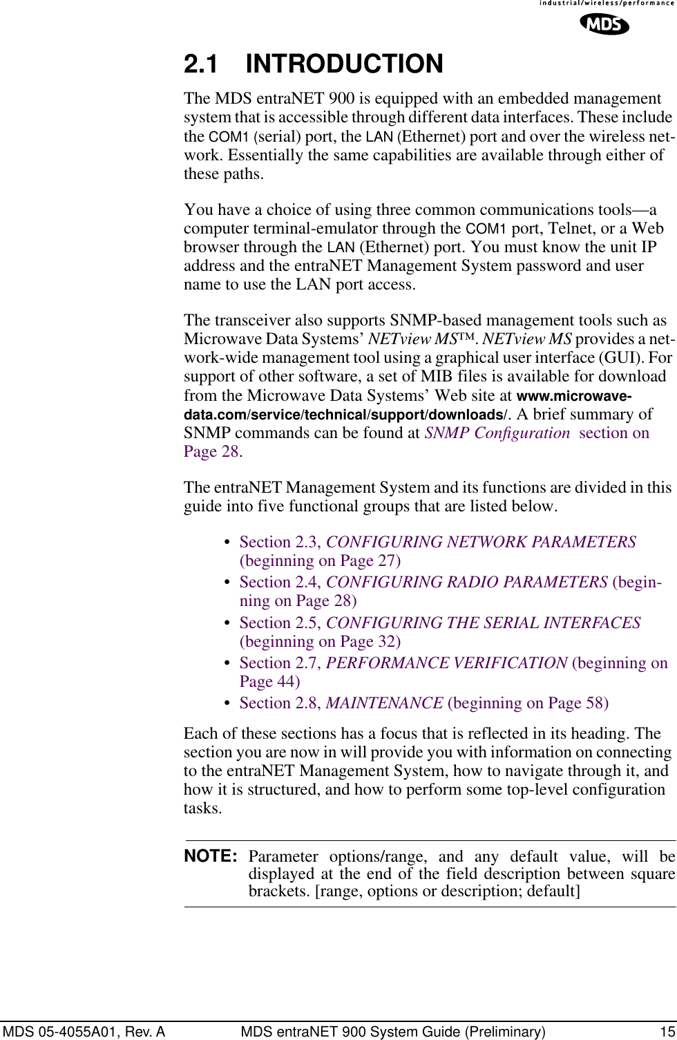MDS 05-4055A01, Rev. A MDS entraNET 900 System Guide (Preliminary) 152.1 INTRODUCTION The MDS entraNET 900 is equipped with an embedded management system that is accessible through different data interfaces. These include the COM1 (serial) port, the LAN (Ethernet) port and over the wireless net-work. Essentially the same capabilities are available through either of these paths.You have a choice of using three common communications tools—a computer terminal-emulator through the COM1 port, Telnet, or a Web browser through the LAN (Ethernet) port. You must know the unit IP address and the entraNET Management System password and user name to use the LAN port access. The transceiver also supports SNMP-based management tools such as Microwave Data Systems’ NETview MS™. NETview MS provides a net-work-wide management tool using a graphical user interface (GUI). For support of other software, a set of MIB files is available for download from the Microwave Data Systems’ Web site at www.microwave-data.com/service/technical/support/downloads/. A brief summary of SNMP commands can be found at SNMP Conﬁguration  section on Page 28.The entraNET Management System and its functions are divided in this guide into five functional groups that are listed below.•Section 2.3, CONFIGURING NETWORK PARAMETERS (beginning on Page 27)•Section 2.4, CONFIGURING RADIO PARAMETERS (begin-ning on Page 28)•Section 2.5, CONFIGURING THE SERIAL INTERFACES (beginning on Page 32)•Section 2.7, PERFORMANCE VERIFICATION (beginning on Page 44)•Section 2.8, MAINTENANCE (beginning on Page 58)Each of these sections has a focus that is reflected in its heading. The section you are now in will provide you with information on connecting to the entraNET Management System, how to navigate through it, and how it is structured, and how to perform some top-level configuration tasks. NOTE: Parameter options/range, and any default value, will bedisplayed at the end of the field description between squarebrackets. [range, options or description; default]