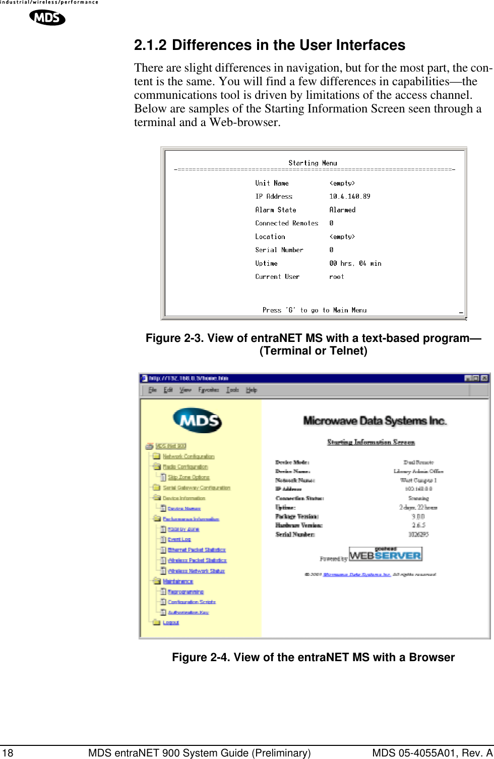 18 MDS entraNET 900 System Guide (Preliminary) MDS 05-4055A01, Rev. A2.1.2 Differences in the User InterfacesThere are slight differences in navigation, but for the most part, the con-tent is the same. You will find a few differences in capabilities—the communications tool is driven by limitations of the access channel. Below are samples of the Starting Information Screen seen through a terminal and a Web-browser.Invisible place holderFigure 2-3. View of entraNET MS with a text-based program—(Terminal or Telnet)Invisible place holderFigure 2-4. View of the entraNET MS with a Browser