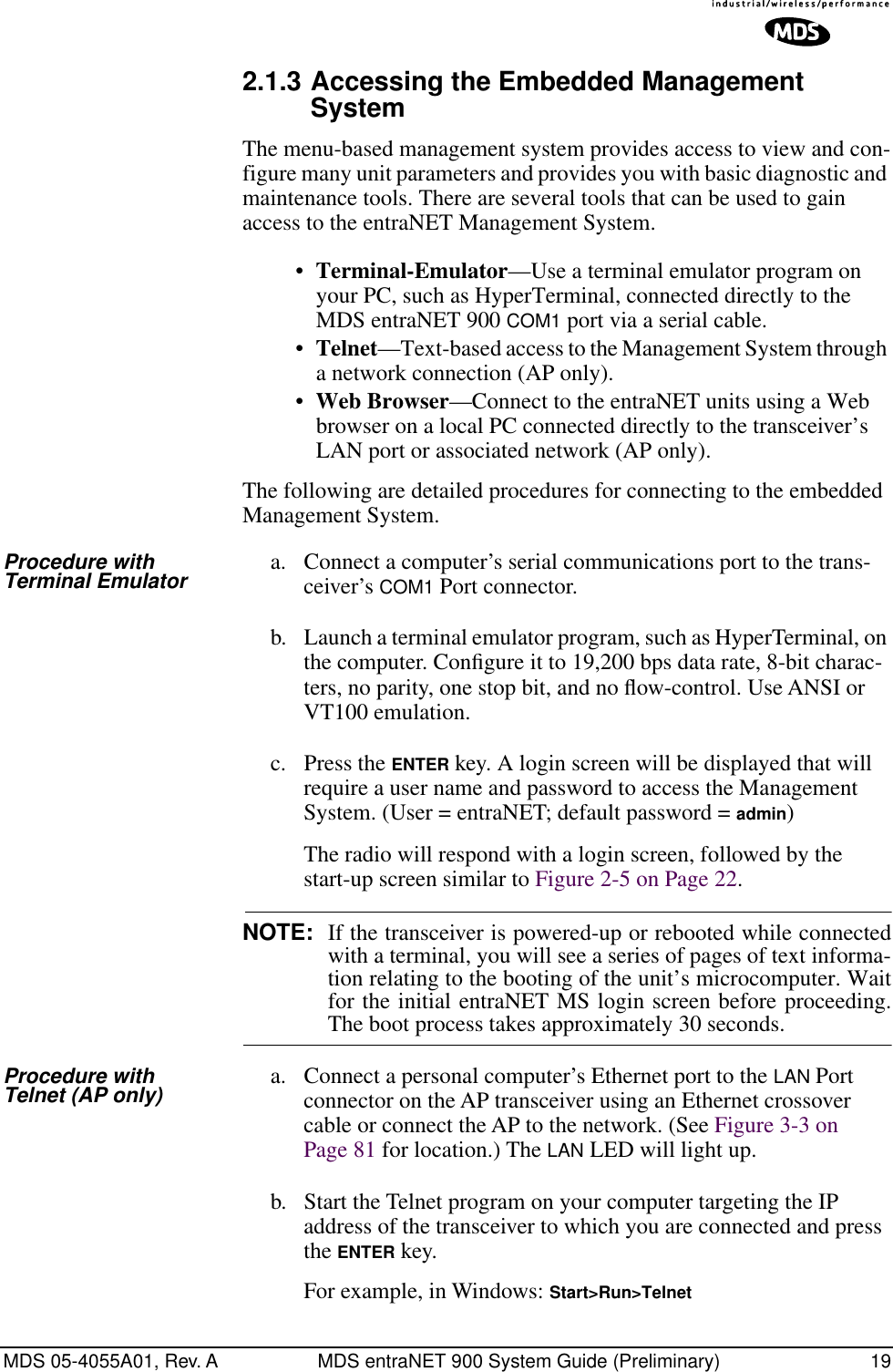 MDS 05-4055A01, Rev. A MDS entraNET 900 System Guide (Preliminary) 192.1.3 Accessing the Embedded Management SystemThe menu-based management system provides access to view and con-figure many unit parameters and provides you with basic diagnostic and maintenance tools. There are several tools that can be used to gain access to the entraNET Management System.•Terminal-Emulator—Use a terminal emulator program on your PC, such as HyperTerminal, connected directly to the MDS entraNET 900 COM1 port via a serial cable.•Telnet—Text-based access to the Management System through a network connection (AP only).•Web Browser—Connect to the entraNET units using a Web browser on a local PC connected directly to the transceiver’s LAN port or associated network (AP only).The following are detailed procedures for connecting to the embedded Management System.Procedure with Terminal Emulator a. Connect a computer’s serial communications port to the trans-ceiver’s COM1 Port connector.b. Launch a terminal emulator program, such as HyperTerminal, on the computer. Conﬁgure it to 19,200 bps data rate, 8-bit charac-ters, no parity, one stop bit, and no ﬂow-control. Use ANSI or VT100 emulation.c. Press the ENTER key. A login screen will be displayed that will require a user name and password to access the Management System. (User = entraNET; default password = admin)The radio will respond with a login screen, followed by the start-up screen similar to Figure 2-5 on Page 22.NOTE: If the transceiver is powered-up or rebooted while connectedwith a terminal, you will see a series of pages of text informa-tion relating to the booting of the unit’s microcomputer. Waitfor the initial entraNET MS login screen before proceeding.The boot process takes approximately 30 seconds.Procedure with Telnet (AP only) a. Connect a personal computer’s Ethernet port to the LAN Port connector on the AP transceiver using an Ethernet crossover cable or connect the AP to the network. (See Figure 3-3 on Page 81 for location.) The LAN LED will light up.b. Start the Telnet program on your computer targeting the IP address of the transceiver to which you are connected and press the ENTER key.For example, in Windows: Start&gt;Run&gt;Telnet