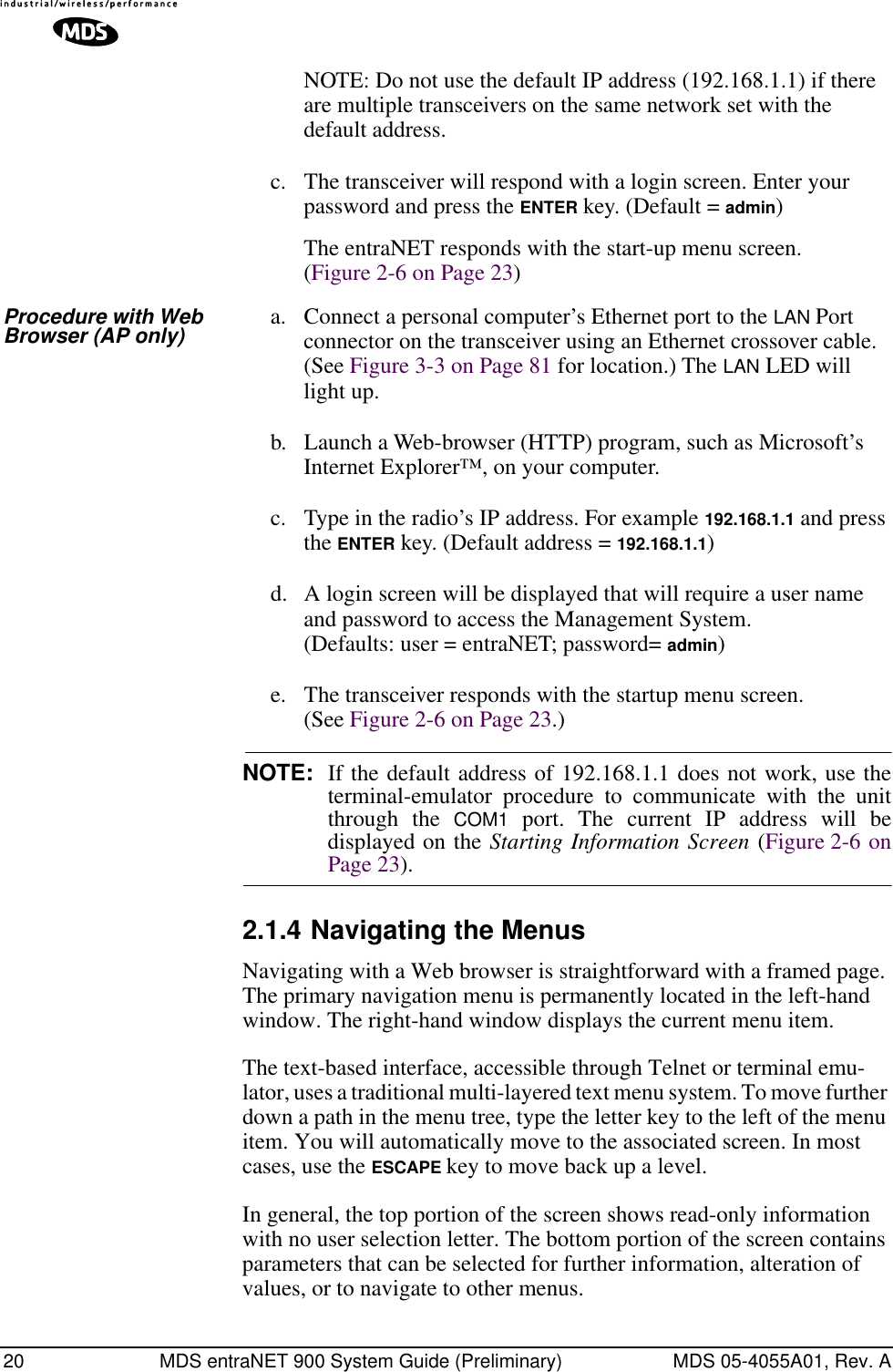 20 MDS entraNET 900 System Guide (Preliminary) MDS 05-4055A01, Rev. ANOTE: Do not use the default IP address (192.168.1.1) if there are multiple transceivers on the same network set with the default address.c. The transceiver will respond with a login screen. Enter your password and press the ENTER key. (Default = admin)The entraNET responds with the start-up menu screen. (Figure 2-6 on Page 23)Procedure with Web Browser (AP only) a. Connect a personal computer’s Ethernet port to the LAN Port connector on the transceiver using an Ethernet crossover cable. (See Figure 3-3 on Page 81 for location.) The LAN LED will light up.b. Launch a Web-browser (HTTP) program, such as Microsoft’s Internet Explorer™, on your computer.c. Type in the radio’s IP address. For example 192.168.1.1 and press the ENTER key. (Default address = 192.168.1.1)d. A login screen will be displayed that will require a user name and password to access the Management System. (Defaults: user = entraNET; password= admin)e. The transceiver responds with the startup menu screen. (See Figure 2-6 on Page 23.)NOTE: If the default address of 192.168.1.1 does not work, use theterminal-emulator procedure to communicate with the unitthrough the COM1 port. The current IP address will bedisplayed on the Starting Information Screen (Figure 2-6 onPage 23). 2.1.4 Navigating the MenusNavigating with a Web browser is straightforward with a framed page. The primary navigation menu is permanently located in the left-hand window. The right-hand window displays the current menu item.The text-based interface, accessible through Telnet or terminal emu-lator, uses a traditional multi-layered text menu system. To move further down a path in the menu tree, type the letter key to the left of the menu item. You will automatically move to the associated screen. In most cases, use the ESCAPE key to move back up a level.In general, the top portion of the screen shows read-only information with no user selection letter. The bottom portion of the screen contains parameters that can be selected for further information, alteration of values, or to navigate to other menus.