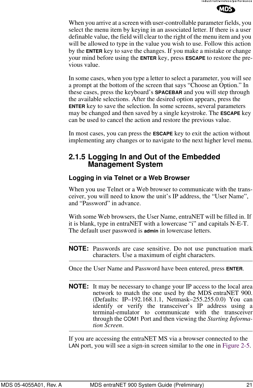 MDS 05-4055A01, Rev. A MDS entraNET 900 System Guide (Preliminary) 21When you arrive at a screen with user-controllable parameter fields, you select the menu item by keying in an associated letter. If there is a user definable value, the field will clear to the right of the menu item and you will be allowed to type in the value you wish to use. Follow this action by the ENTER key to save the changes. If you make a mistake or change your mind before using the ENTER key, press ESCAPE to restore the pre-vious value.In some cases, when you type a letter to select a parameter, you will see a prompt at the bottom of the screen that says “Choose an Option.” In these cases, press the keyboard’s SPACEBAR and you will step through the available selections. After the desired option appears, press the ENTER key to save the selection. In some screens, several parameters may be changed and then saved by a single keystroke. The ESCAPE key can be used to cancel the action and restore the previous value.In most cases, you can press the ESCAPE key to exit the action without implementing any changes or to navigate to the next higher level menu.2.1.5 Logging In and Out of the Embedded Management SystemLogging in via Telnet or a Web BrowserWhen you use Telnet or a Web browser to communicate with the trans-ceiver, you will need to know the unit’s IP address, the “User Name”, and “Password” in advance.With some Web browsers, the User Name, entraNET will be filled in. If it is blank, type in entraNET with a lowercase “i” and capitals N-E-T. The default user password is admin in lowercase letters. NOTE: Passwords are case sensitive. Do not use punctuation markcharacters. Use a maximum of eight characters.Once the User Name and Password have been entered, press ENTER.NOTE: It may be necessary to change your IP access to the local areanetwork to match the one used by the MDS entraNET 900.(Defaults: IP–192.168.1.1, Netmask–255.255.0.0) You canidentify or verify the transceiver’s IP address using aterminal-emulator to communicate with the transceiverthrough the COM1 Port and then viewing the Starting Informa-tion Screen.If you are accessing the entraNET MS via a browser connected to the LAN port, you will see a sign-in screen similar to the one in Figure 2-5.