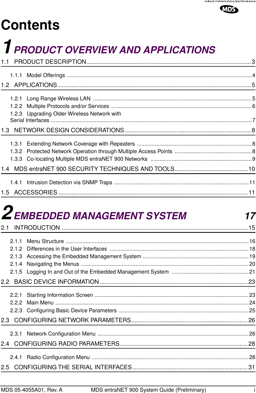  MDS 05-4055A01, Rev. A MDS entraNET 900 System Guide (Preliminary) i Contents 1 PRODUCT OVERVIEW AND APPLICATIONS  1.1   PRODUCT DESCRIPTION...................................................................................................3 1.1.1   Model Offerings  ..........................................................................................................................4 1.2   APPLICATIONS ....................................................................................................................5 1.2.1   Long Range Wireless LAN  .........................................................................................................51.2.2   Multiple Protocols and/or Services .............................................................................................61.2.3   Upgrading Older Wireless Network with Serial Interfaces .....................................................................................................................................7 1.3   NETWORK DESIGN CONSIDERATIONS............................................................................8 1.3.1   Extending Network Coverage with Repeaters ............................................................................81.3.2   Protected Network Operation through Multiple Access Points ...................................................81.3.3   Co-locating Multiple MDS entraNET 900 Networks  ...................................................................9 1.4   MDS entraNET 900 SECURITY TECHNIQUES AND TOOLS............................................10 1.4.1   Intrusion Detection via SNMP Traps .........................................................................................11 1.5   ACCESSORIES ..................................................................................................................11 2 EMBEDDED MANAGEMENT SYSTEM 17 2.1   INTRODUCTION ................................................................................................................15 2.1.1   Menu Structure .........................................................................................................................162.1.2   Differences in the User Interfaces  ............................................................................................182.1.3   Accessing the Embedded Management System ......................................................................192.1.4   Navigating the Menus ...............................................................................................................202.1.5   Logging In and Out of the Embedded Management System  ...................................................21 2.2   BASIC DEVICE INFORMATION.........................................................................................23 2.2.1   Starting Information Screen ......................................................................................................232.2.2   Main Menu ................................................................................................................................242.2.3   Conﬁguring Basic Device Parameters ......................................................................................25 2.3   CONFIGURING NETWORK PARAMETERS......................................................................26 2.3.1   Network Conﬁguration Menu ....................................................................................................26 2.4   CONFIGURING RADIO PARAMETERS.............................................................................28 2.4.1   Radio Conﬁguration Menu ........................................................................................................28 2.5   CONFIGURING THE SERIAL INTERFACES .....................................................................31