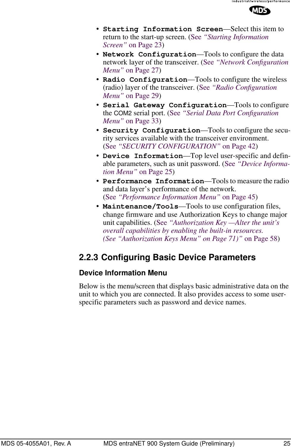 MDS 05-4055A01, Rev. A MDS entraNET 900 System Guide (Preliminary) 25Invisible place holder•Starting Information Screen—Select this item to return to the start-up screen. (See “Starting Information Screen” on Page 23)•Network Configuration—Tools to configure the data network layer of the transceiver. (See “Network Conﬁguration Menu” on Page 27)•Radio Configuration—Tools to configure the wireless (radio) layer of the transceiver. (See “Radio Conﬁguration Menu” on Page 29)•Serial Gateway Configuration—Tools to configure the COM2 serial port. (See “Serial Data Port Conﬁguration Menu” on Page 33)•Security Configuration—Tools to configure the secu-rity services available with the transceiver environment. (See “SECURITY CONFIGURATION” on Page 42)•Device Information—Top level user-specific and defin-able parameters, such as unit password. (See “Device Informa-tion Menu” on Page 25)•Performance Information—Tools to measure the radio and data layer’s performance of the network. (See “Performance Information Menu” on Page 45)•Maintenance/Tools—Tools to use configuration files, change firmware and use Authorization Keys to change major unit capabilities. (See “Authorization Key —Alter the unit’s overall capabilities by enabling the built-in resources. (See “Authorization Keys Menu” on Page 71)” on Page 58)2.2.3 Configuring Basic Device ParametersDevice Information MenuBelow is the menu/screen that displays basic administrative data on the unit to which you are connected. It also provides access to some user- specific parameters such as password and device names.