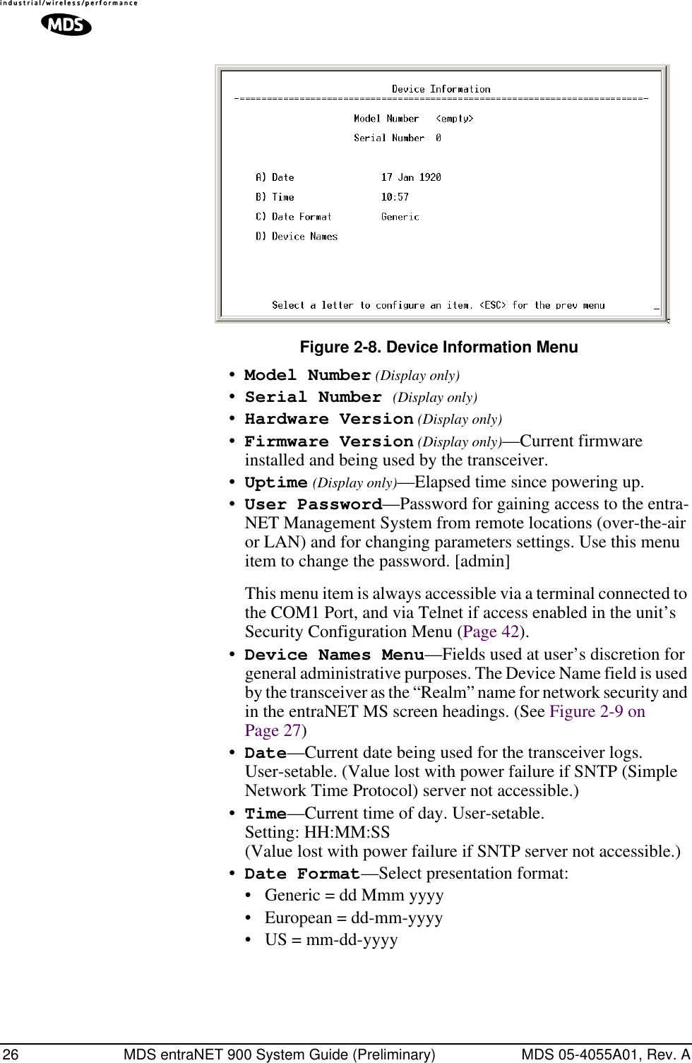 26 MDS entraNET 900 System Guide (Preliminary) MDS 05-4055A01, Rev. AInvisible place holderFigure 2-8. Device Information Menu•Model Number (Display only)•Serial Number (Display only)•Hardware Version (Display only)•Firmware Version (Display only)—Current firmware installed and being used by the transceiver.•Uptime (Display only)—Elapsed time since powering up.•User Password—Password for gaining access to the entra-NET Management System from remote locations (over-the-air or LAN) and for changing parameters settings. Use this menu item to change the password. [admin]This menu item is always accessible via a terminal connected to the COM1 Port, and via Telnet if access enabled in the unit’s Security Configuration Menu (Page 42).•Device Names Menu—Fields used at user’s discretion for general administrative purposes. The Device Name field is used by the transceiver as the “Realm” name for network security and in the entraNET MS screen headings. (See Figure 2-9 on Page 27)•Date—Current date being used for the transceiver logs. User-setable. (Value lost with power failure if SNTP (Simple Network Time Protocol) server not accessible.) •Time—Current time of day. User-setable. Setting: HH:MM:SS (Value lost with power failure if SNTP server not accessible.)•Date Format—Select presentation format:• Generic = dd Mmm yyyy• European = dd-mm-yyyy• US = mm-dd-yyyy