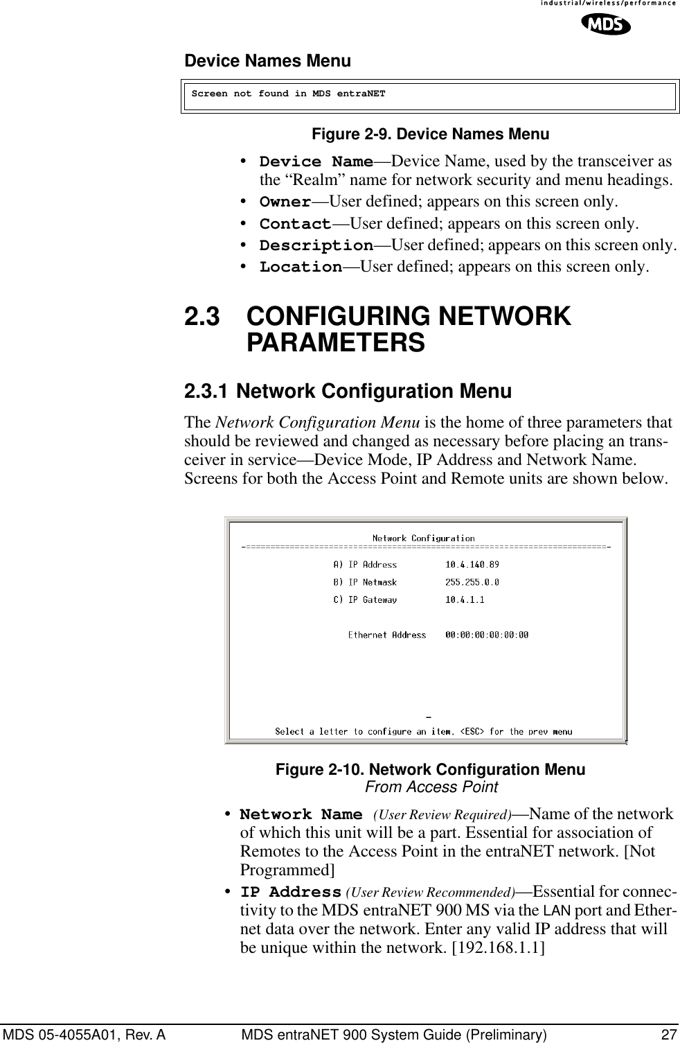 MDS 05-4055A01, Rev. A MDS entraNET 900 System Guide (Preliminary) 27Device Names MenuFigure 2-9. Device Names Menu•Device Name—Device Name, used by the transceiver as the “Realm” name for network security and menu headings. •Owner—User defined; appears on this screen only.•Contact—User defined; appears on this screen only.•Description—User defined; appears on this screen only.•Location—User defined; appears on this screen only.2.3 CONFIGURING NETWORK PARAMETERS2.3.1 Network Configuration MenuThe Network Configuration Menu is the home of three parameters that should be reviewed and changed as necessary before placing an trans-ceiver in service—Device Mode, IP Address and Network Name. Screens for both the Access Point and Remote units are shown below.Invisible place holderFigure 2-10. Network Configuration MenuFrom Access Point•Network Name (User Review Required)—Name of the network of which this unit will be a part. Essential for association of Remotes to the Access Point in the entraNET network. [Not Programmed]•IP Address (User Review Recommended)—Essential for connec-tivity to the MDS entraNET 900 MS via the LAN port and Ether-net data over the network. Enter any valid IP address that will be unique within the network. [192.168.1.1]Screen not found in MDS entraNET