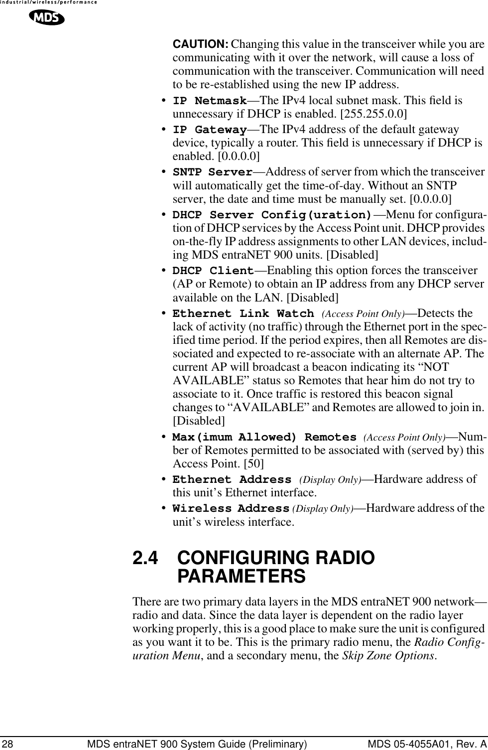 28 MDS entraNET 900 System Guide (Preliminary) MDS 05-4055A01, Rev. ACAUTION: Changing this value in the transceiver while you are communicating with it over the network, will cause a loss of communication with the transceiver. Communication will need to be re-established using the new IP address.•IP Netmask—The IPv4 local subnet mask. This ﬁeld is unnecessary if DHCP is enabled. [255.255.0.0]•IP Gateway—The IPv4 address of the default gateway device, typically a router. This ﬁeld is unnecessary if DHCP is enabled. [0.0.0.0]•SNTP Server—Address of server from which the transceiver will automatically get the time-of-day. Without an SNTP server, the date and time must be manually set. [0.0.0.0]•DHCP Server Config(uration)—Menu for configura-tion of DHCP services by the Access Point unit. DHCP provides on-the-fly IP address assignments to other LAN devices, includ-ing MDS entraNET 900 units. [Disabled]•DHCP Client—Enabling this option forces the transceiver (AP or Remote) to obtain an IP address from any DHCP server available on the LAN. [Disabled]•Ethernet Link Watch (Access Point Only)—Detects the lack of activity (no traffic) through the Ethernet port in the spec-ified time period. If the period expires, then all Remotes are dis-sociated and expected to re-associate with an alternate AP. The current AP will broadcast a beacon indicating its “NOT AVAILABLE” status so Remotes that hear him do not try to associate to it. Once traffic is restored this beacon signal changes to “AVAILABLE” and Remotes are allowed to join in. [Disabled]•Max(imum Allowed) Remotes (Access Point Only)—Num-ber of Remotes permitted to be associated with (served by) this Access Point. [50]•Ethernet Address (Display Only)—Hardware address of this unit’s Ethernet interface.•Wireless Address (Display Only)—Hardware address of the unit’s wireless interface.2.4 CONFIGURING RADIO PARAMETERSThere are two primary data layers in the MDS entraNET 900 network—radio and data. Since the data layer is dependent on the radio layer working properly, this is a good place to make sure the unit is configured as you want it to be. This is the primary radio menu, the Radio Config-uration Menu, and a secondary menu, the Skip Zone Options.